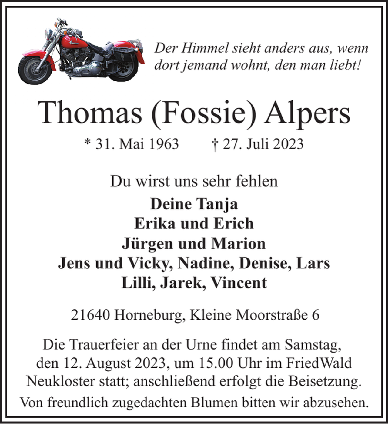 <p>Der Himmel sieht anders aus, wenn<br />dort jemand wohnt, den man liebt!<br />Thomas (Fossie) Alpers<br />* 31. Mai 1963 † 27. Juli 2023<br />Du wirst uns sehr fehlen<br />Deine Tanja<br />Erika und Erich<br />Jürgen und Marion<br />Jens und Vicky, Nadine, Denise, Lars<br />Lilli, Jarek, Vincent<br />21640 Horneburg, Kleine Moorstraße 6<br />Die Trauerfeier an der Urne findet am Samstag,<br />den 12. August 2023, um 15.00 Uhr im FriedWald<br />Neukloster statt; anschließend erfolgt die Beisetzung.<br />Von freundlich zugedachten Blumen bitten wir abzusehen.</p>