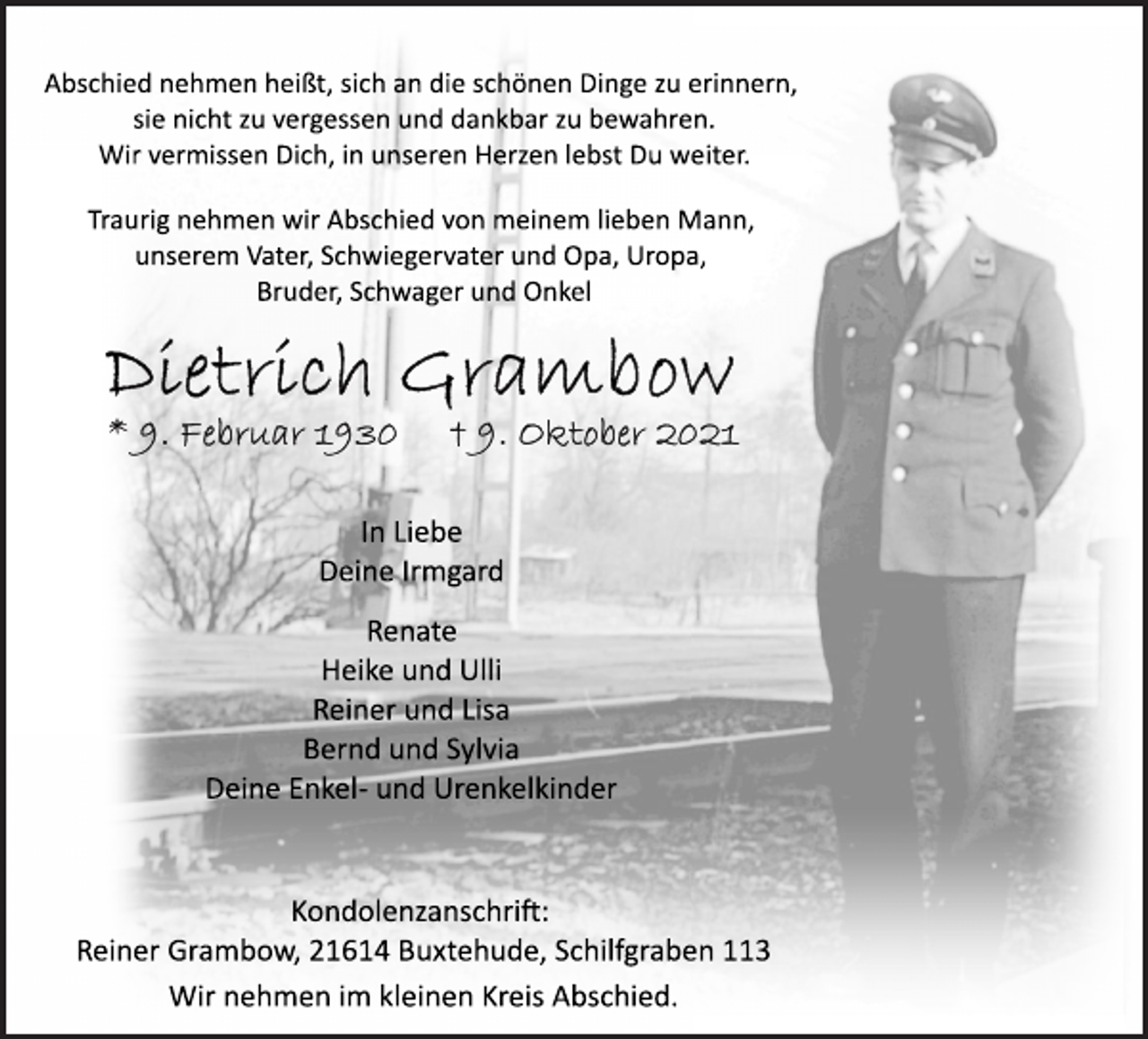<p>Abschied nehmen heißt, sich an die schönen Dinge zu erinnern,<br />sie nicht zu vergessen und dankbar zu bewahren.<br />Wir vermissen Dich, in unseren Herzen lebst Du weiter.<br />Traurig nehmen wir Abschied von meinem lieben Mann,<br />unserem Vater, Schwiegervater und Opa, Uropa,<br />Bruder, Schwager und Onkel<br />Dietrich Grambow<br />* 9. Februar 1930 † 9. Oktober 2021<br />In Liebe<br />Deine Irmgard<br />Renate<br />Heike und Ulli<br />Reiner und Lisa<br />Bernd und Sylvia<br />Deine Enkel- und Urenkelkinder<br />Kondolenzanschrift:<br />Reiner Grambow, 21614 Buxtehude, Schilfgraben 113<br />Wir nehmen im kleinen Kreis Abschied.</p>