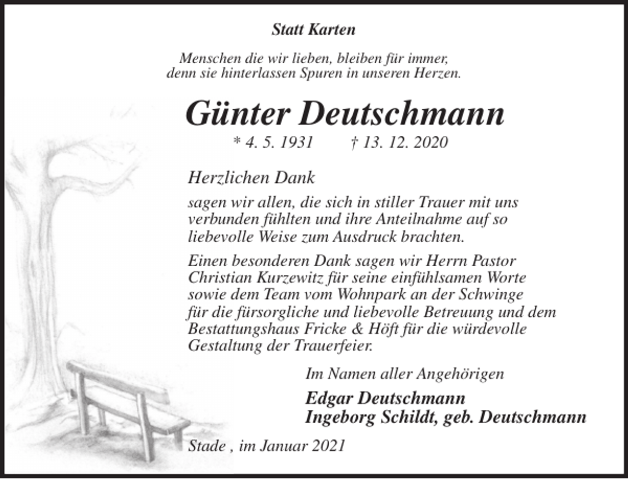 <p>Statt Karten<br />Menschen die wir lieben, bleiben für immer,<br />denn sie hinterlassen Spuren in unseren Herzen.<br />Günter Deutschmann<br />* 4. 5. 1931 † 13. 12. 2020<br />Herzlichen Dank<br />sagen wir allen, die sich in stiller Trauer mit uns<br />verbunden fühlten und ihre Anteilnahme auf so<br />liebevolle Weise zum Ausdruck brachten.<br />Einen besonderen Dank sagen wir Herrn Pastor<br />Christian Kurzewitz für seine einfühlsamen Worte<br />sowie dem Team vom Wohnpark an der Schwinge<br />für die fürsorgliche und liebevolle Betreuung und dem<br />Bestattungshaus Fricke &amp; Höft für die würdevolle<br />Gestaltung der Trauerfeier.<br />Im Namen aller Angehörigen<br />Edgar Deutschmann<br />Ingeborg Schildt, geb. Deutschmann<br />Stade , im Januar 2021</p>
