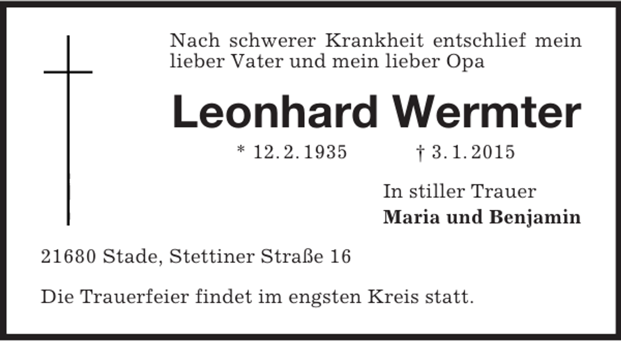 <p>Nach schwerer Krankheit entschlief mein lieber Vater und mein lieber Opa<br />Leonhard Wermter<br />* 12. 2. 1935 † 3. 1. 2015<br />In stiller Trauer<br />Maria und Benjamin<br />21680 Stade, Stettiner Straße 16</p><p>Die Trauerfeier findet im engsten Kreis statt.</p>