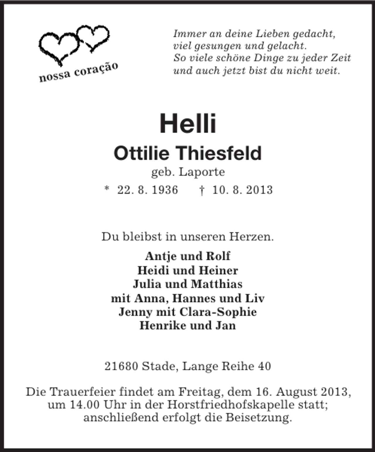 <p>o<br />coraçã<br />nossa</p>
<p>Immer an deine Lieben gedacht,<br />viel gesungen und gelacht.<br />So viele schöne Dinge zu jeder Zeit<br />und auch jetzt bist du nicht weit.</p>
<p>Helli<br />Ottilie Thiesfeld<br />geb. Laporte<br />* 22. 8. 1936<br />† 10. 8. 2013</p>
<p>Du bleibst in unseren Herzen.<br />Antje und Rolf<br />Heidi und Heiner<br />Julia und Matthias<br />mit Anna, Hannes und Liv<br />Jenny mit Clara-Sophie<br />Henrike und Jan<br />21680 Stade, Lange Reihe 40<br />Die Trauerfeier findet am Freitag, dem 16. August 2013,<br />um 14.00 Uhr in der Horstfriedhofskapelle statt;<br />anschließend erfolgt die Beisetzung.</p>