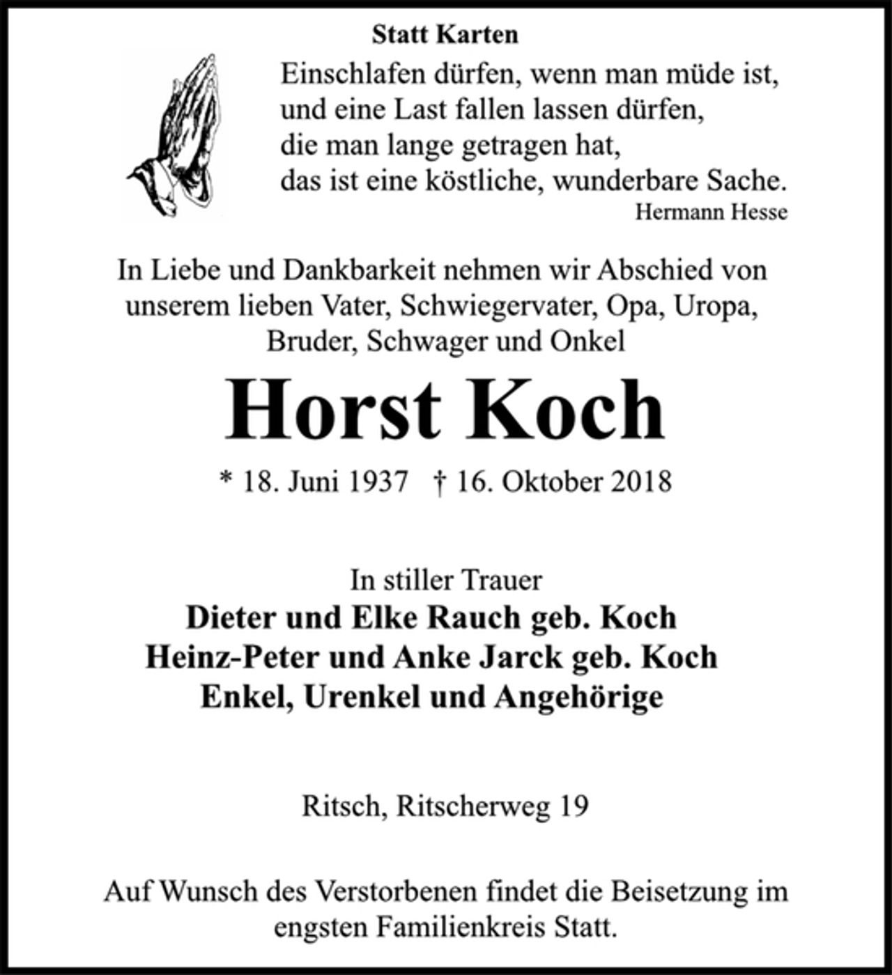 <p>Statt Karten<br />Einschlafen dürfen, wenn man müde ist,<br />und eine Last fallen lassen dürfen,<br />die man lange getragen hat,<br />das ist eine köstliche, wunderbare Sache.<br />Hermann Hesse<br />In Liebe und Dankbarkeit nehmen wir Abschied von<br />unserem lieben Vater, Schwiegervater, Opa, Uropa,<br />Bruder, Schwager und Onkel<br />Horst Koch<br />* 18. Juni 1937 † 16. Oktober 2018<br />In stiller Trauer<br />Dieter und Elke Rauch geb. Koch<br />Heinz-Peter und Anke Jarck geb. Koch<br />Enkel, Urenkel und Angehörige<br />Ritsch, Ritscherweg 19<br />Auf Wunsch des Verstorbenen findet die Beisetzung im<br />engsten Familienkreis Statt.</p>