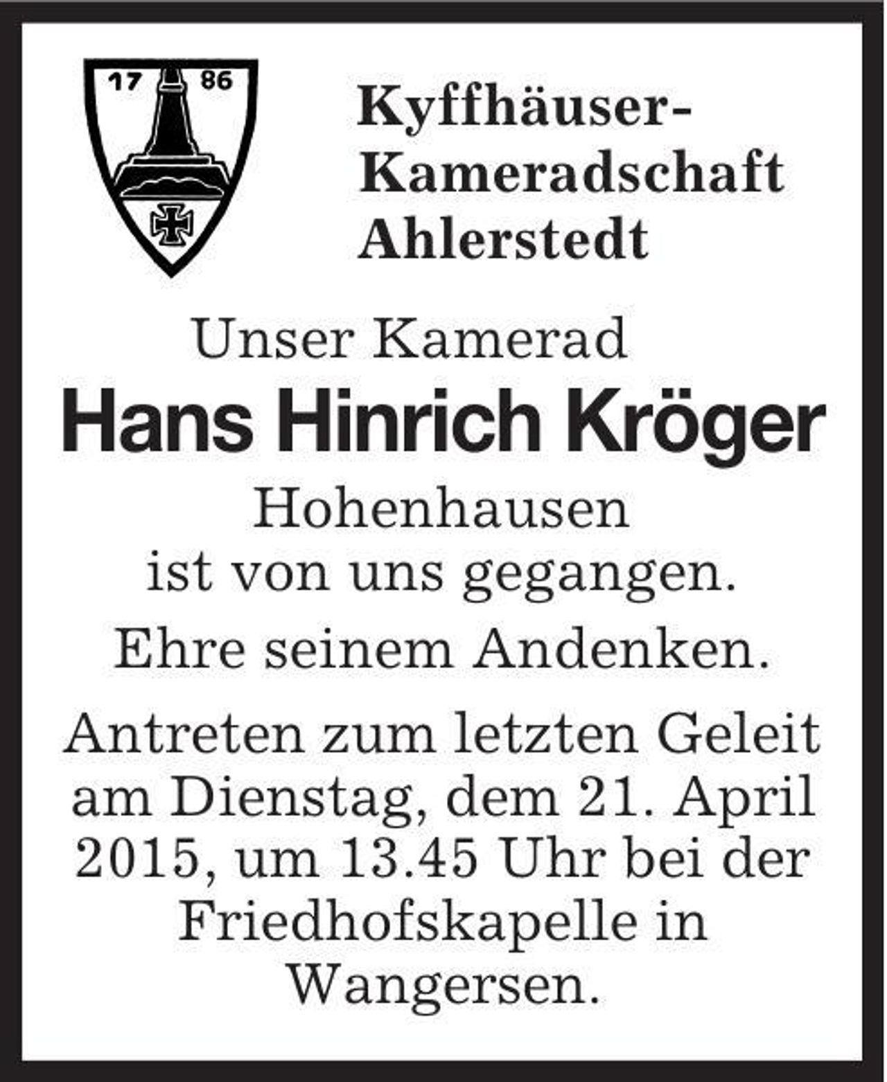 <p>Kyffhäuser-<br />Kameradschaft<br />Ahlerstedt<br />Unser Kamerad<br />Hans Hinrich Kröger<br />Hohenhausen<br />ist von uns gegangen.<br />Ehre seinem Andenken.<br />Antreten zum letzten Geleit am Dienstag, dem 21. April 2015, um 13.45 Uhr bei der Friedhofskapelle in<br />Wangersen.</p>