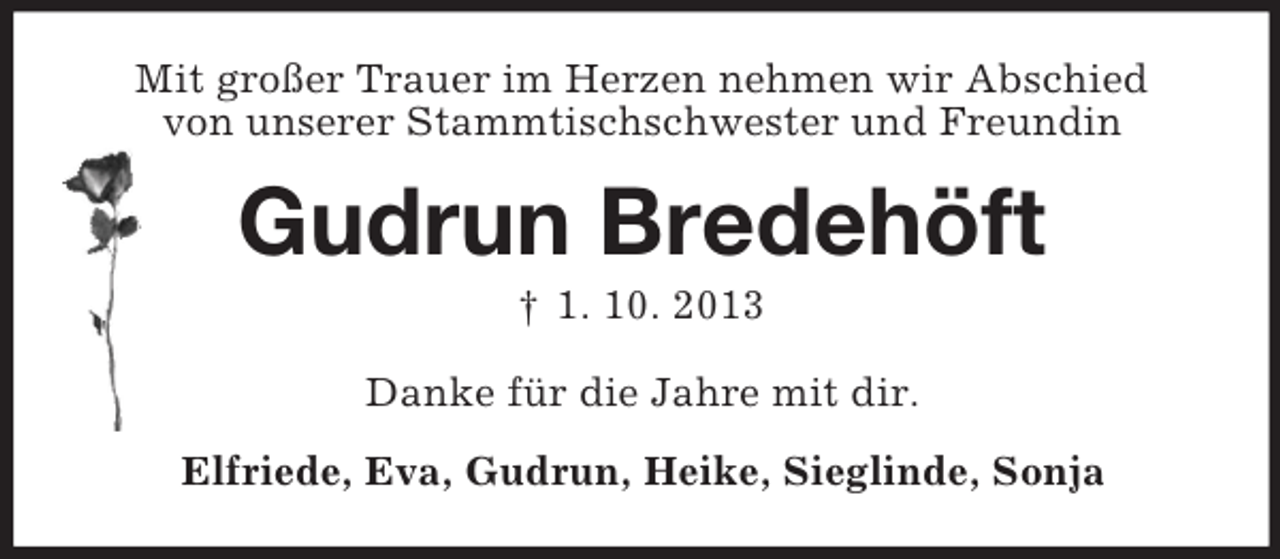 <p>Mit großer Trauer im Herzen nehmen wir Abschied<br />von unserer Stammtischschwester und Freundin</p><p>Gudrun Bredehöft<br />† 1. 10. 2013<br />Danke für die Jahre mit dir.<br />Elfriede, Eva, Gudrun, Heike, Sieglinde, Sonja</p>