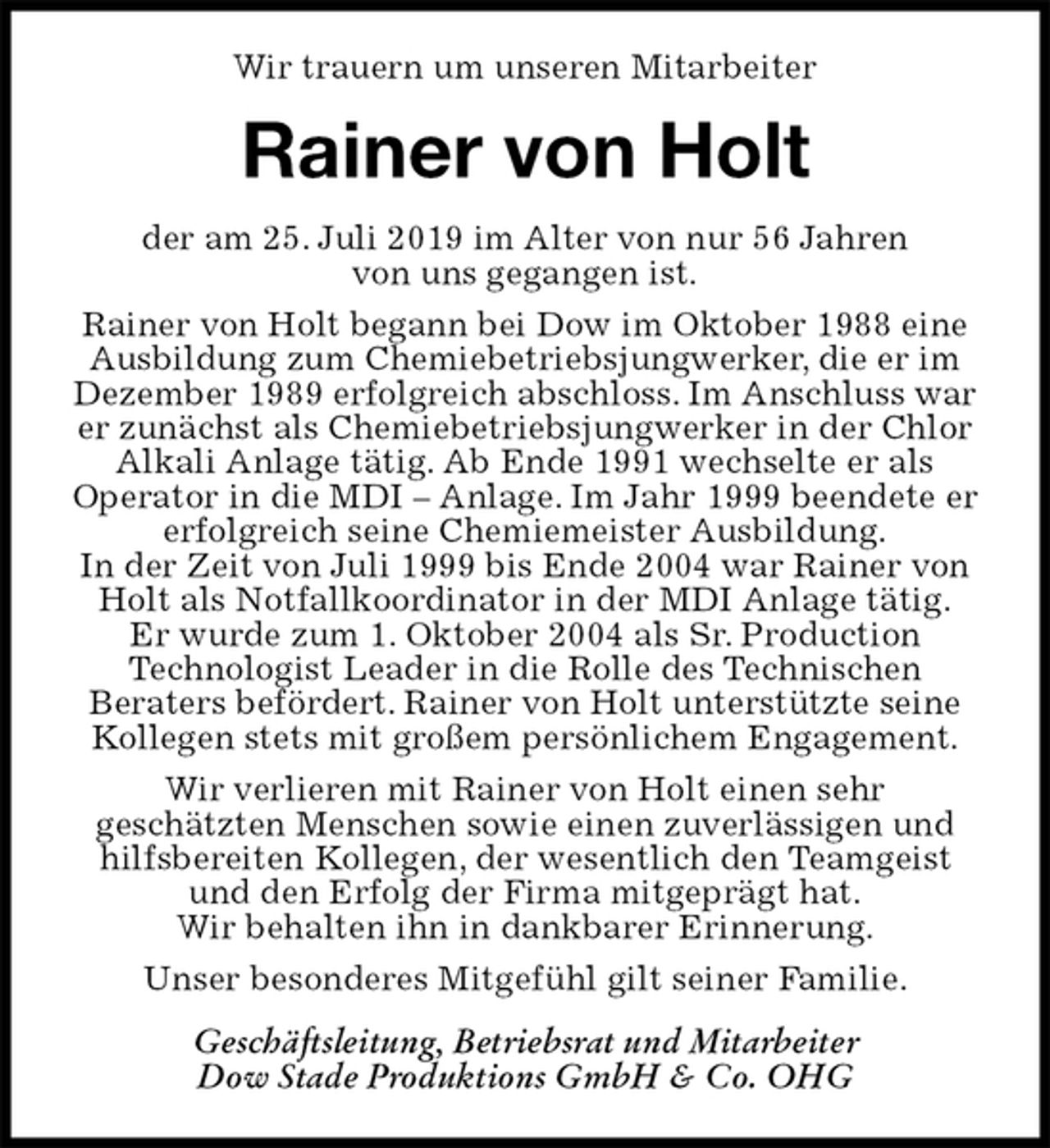<p>Wir trauern um unseren Mitarbeiter<br />Rainer von Holt<br />der am 25. Juli 2019 im Alter von nur 56 Jahren<br />von uns gegangen ist.<br />Rainer von Holt begann bei Dow im Oktober 1988 eine Ausbildung zum Chemiebetriebsjungwerker, die er im Dezember 1989 erfolgreich abschloss. Im Anschluss war er zunächst als Chemiebetriebsjungwerker in der Chlor Alkali Anlage tätig. Ab Ende 1991 wechselte er als<br />Operator in die MDI – Anlage. Im Jahr 1999 beendete er erfolgreich seine Chemiemeister Ausbildung.<br />In der Zeit von Juli 1999 bis Ende 2004 war Rainer von Holt als Notfallkoordinator in der MDI Anlage tätig.<br />Er wurde zum 1. Oktober 2004 als Sr. Production<br />Technologist Leader in die Rolle des Technischen<br />Beraters befördert. Rainer von Holt unterstützte seine Kollegen stets mit großem persönlichem Engagement.<br />Wir verlieren mit Rainer von Holt einen sehr<br />geschätzten Menschen sowie einen zuverlässigen und hilfsbereiten Kollegen, der wesentlich den Teamgeist und den Erfolg der Firma mitgeprägt hat.<br />Wir behalten ihn in dankbarer Erinnerung.<br />Unser besonderes Mitgefühl gilt seiner Familie.<br />Geschäftsleitung, Betriebsrat und Mitarbeiter<br />Dow Stade Produktions GmbH &amp; Co. OHG</p>