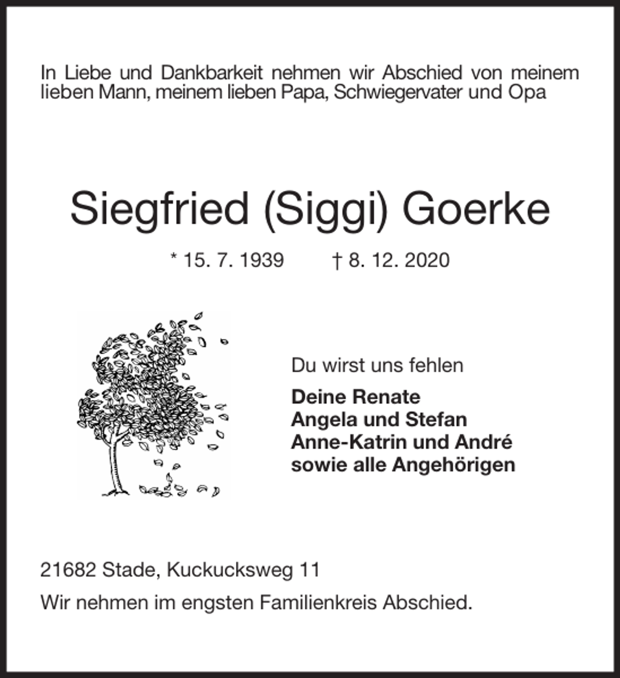 <p>In Liebe und Dankbarkeit nehmen wir Abschied von meinem lieben Mann, meinem lieben Papa, Schwiegervater und Opa<br />Siegfried (Siggi) Goerke<br />* 15. 7. 1939 † 8. 12. 2020<br />Du wirst uns fehlen<br />Deine Renate<br />Angela und Stefan<br />Anne-Katrin und André<br />sowie alle Angehörigen<br />21682 Stade, Kuckucksweg 11<br />Wir nehmen im engsten Familienkreis Abschied.</p>
