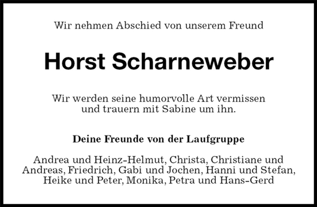 <p>Wir nehmen Abschied von unserem Freund<br />Horst Scharneweber<br />Wir werden seine humorvolle Art vermissen<br />und trauern mit Sabine um ihn.<br />Deine Freunde von der Laufgruppe</p><p>Andrea und Heinz-Helmut, Christa, Christiane und<br />Andreas, Friedrich, Gabi und Jochen, Hanni und Stefan, Heike und Peter, Monika, Petra und Hans-Gerd</p>