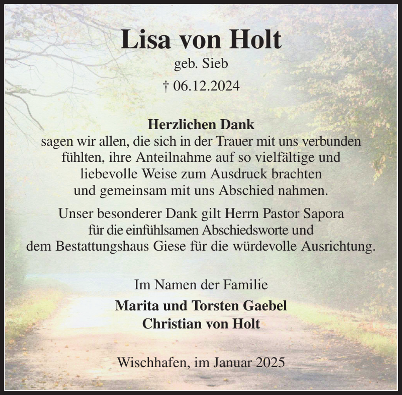 <p>Lisa von Holt<br />geb. Sieb<br />† 06.12.2024<br />Herzlichen Dank<br />sagen wir allen, die sich in der Trauer mit uns verbunden fühlten, ihre Anteilnahme auf so vielfältige und<br />liebevolle Weise zum Ausdruck brachten<br />und gemeinsam mit uns Abschied nahmen.<br />Unser besonderer Dank gilt Herrn Pastor Sapora<br />für die einfühlsamen Abschiedsworte und<br />dem Bestattungshaus Giese für die würdevolle Ausrichtung.<br />Im Namen der Familie<br />Marita und Torsten Gaebel<br />Christian von Holt<br />Wischhafen, im Januar 2025</p>