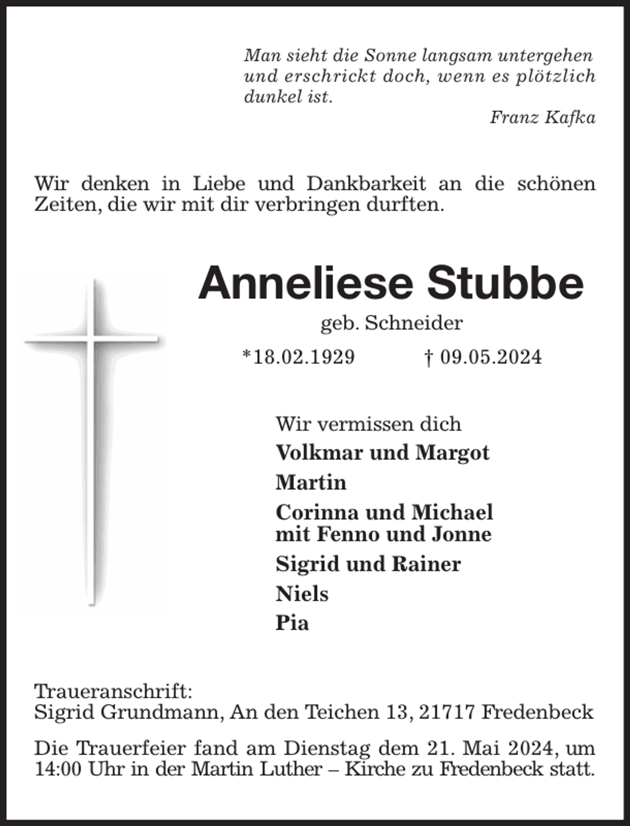<p>Man sieht die Sonne langsam untergehen<br />und erschrickt doch, wenn es plötzlich<br />dunkel ist.<br />Franz Kafka<br />Wir denken in Liebe und Dankbarkeit an die schönen<br />Zeiten, die wir mit dir verbringen durften.<br />Anneliese Stubbe<br />geb. Schneider<br />*18.02.1929 † 09.05.2024<br />Wir vermissen dich<br />Volkmar und Margot<br />Martin<br />Corinna und Michael<br />mit Fenno und Jonne<br />Sigrid und Rainer<br />Niels<br />Pia<br />Traueranschrift:<br />Sigrid Grundmann, An den Teichen 13, 21717 Fredenbeck<br />Die Trauerfeier fand am Dienstag dem 21. Mai 2024, um 14:00 Uhr in der Martin Luther - Kirche zu Fredenbeck statt.</p>