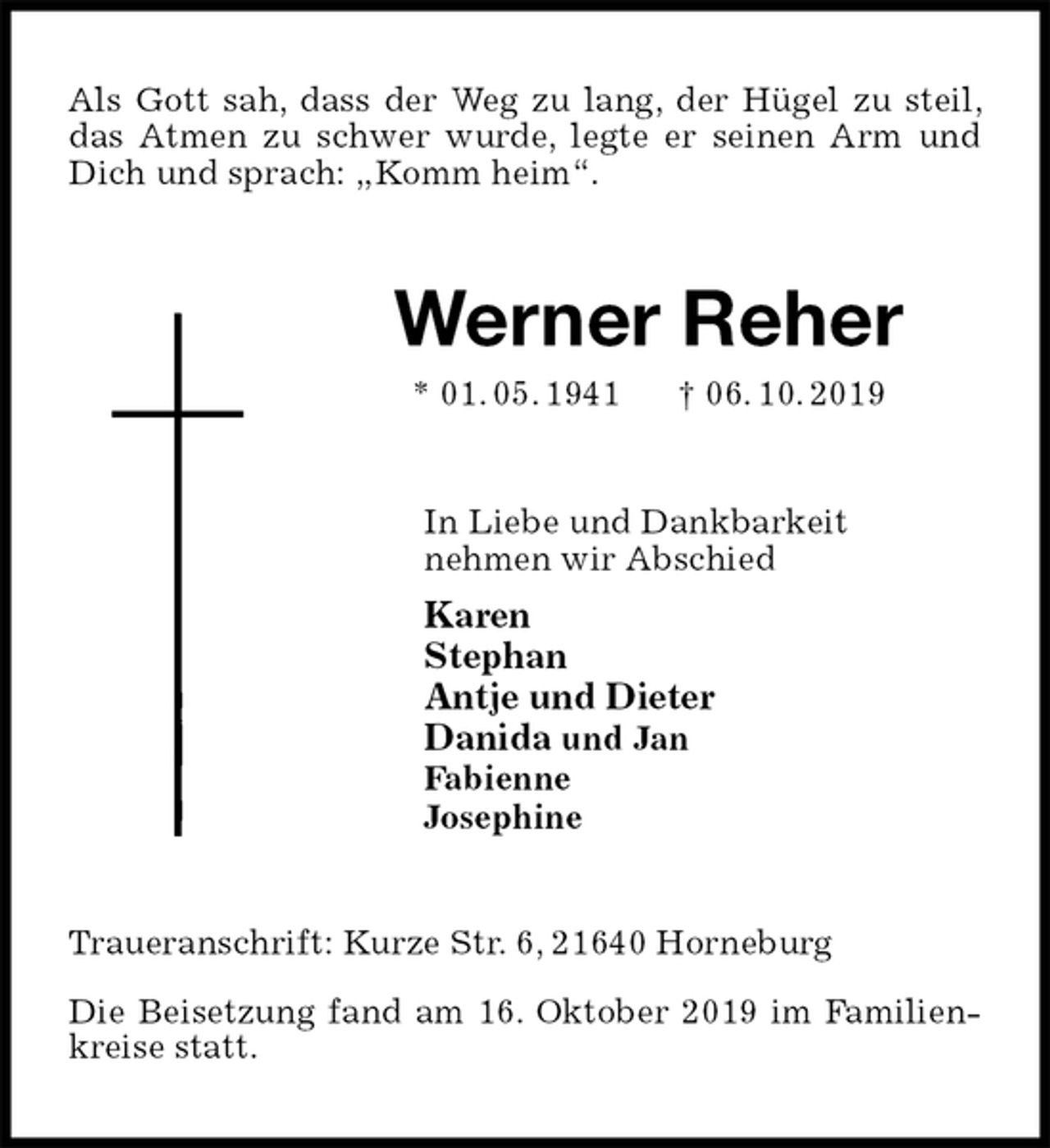 <p>Als Gott sah, dass der Weg zu lang, der Hügel zu steil, das Atmen zu schwer wurde, legte er seinen Arm und Dich und sprach: „Komm heim“.<br />Werner Reher<br />* 01. 05. 1941 † 06. 10. 2019<br />In Liebe und Dankbarkeit<br />nehmen wir Abschied<br />Karen<br />Stephan<br />Antje und Dieter<br />Danida und Jan<br />Fabienne<br />Josephine<br />Traueranschrift: Kurze Str. 6, 21640 Horneburg</p><p>Die Beisetzung fand am 16. Oktober 2019 im Familienkreise statt.</p>