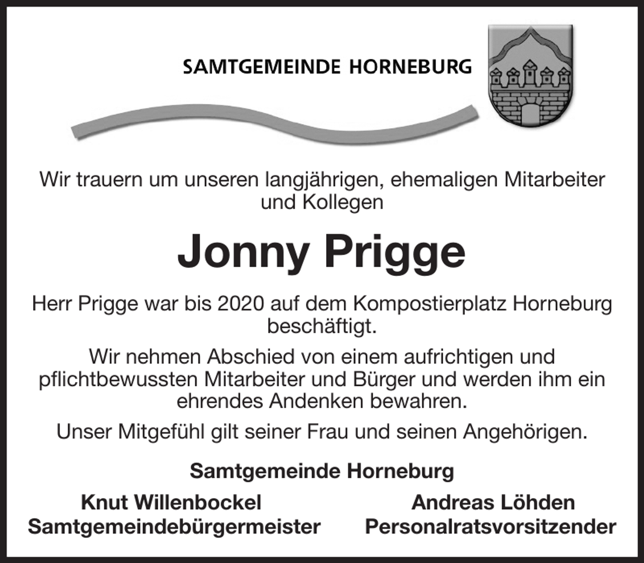 <p>Wir trauern um unseren langjährigen, ehemaligen Mitarbeiter und Kollegen<br />Jonny Prigge<br />Herr Prigge war bis 2020 auf dem Kompostierplatz Horneburg<br />beschäftigt.<br />Wir nehmen Abschied von einem aufrichtigen und<br />pflichtbewussten Mitarbeiter und Bürger und werden ihm ein ehrendes Andenken bewahren.<br />Unser Mitgefühl gilt seiner Frau und seinen Angehörigen.<br />Samtgemeinde Horneburg<br />Knut Willenbockel Andreas Löhden<br />Samtgemeindebürgermeister Personalratsvorsitzender</p>