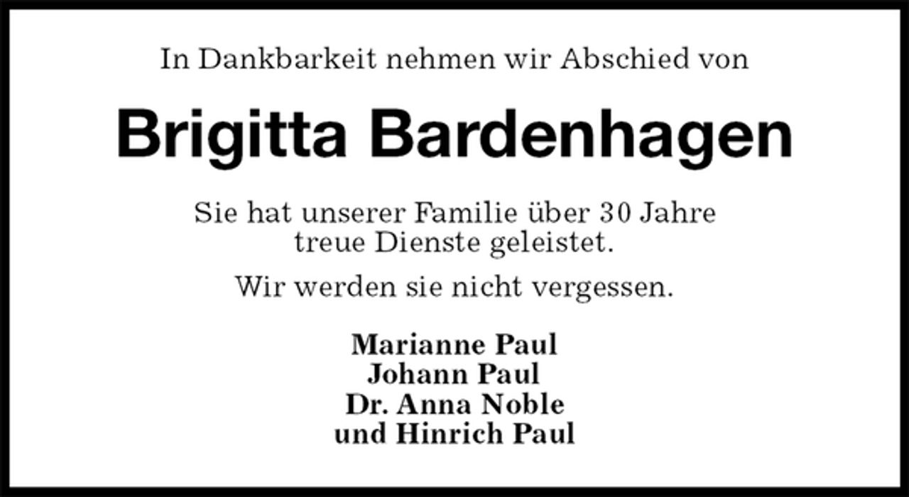 <p>In Dankbarkeit nehmen wir Abschied von<br />Brigitta Bardenhagen<br />Sie hat unserer Familie über 30 Jahre<br />treue Dienste geleistet.<br />Wir werden sie nicht vergessen.<br />Marianne Paul<br />Johann Paul<br />Dr. Anna Noble<br />und Hinrich Paul</p>