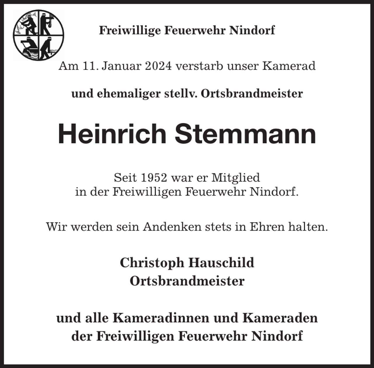 <p>Freiwillige Feuerwehr Nindorf<br />Am 11. Januar 2024 verstarb unser Kamerad</p><p>und ehemaliger stellv. Ortsbrandmeister<br />Heinrich Stemmann<br />Seit 1952 war er Mitglied<br />in der Freiwilligen Feuerwehr Nindorf.<br />Wir werden sein Andenken stets in Ehren halten.<br />Christoph Hauschild<br />Ortsbrandmeister</p><p>und alle Kameradinnen und Kameraden<br />der Freiwilligen Feuerwehr Nindorf</p>