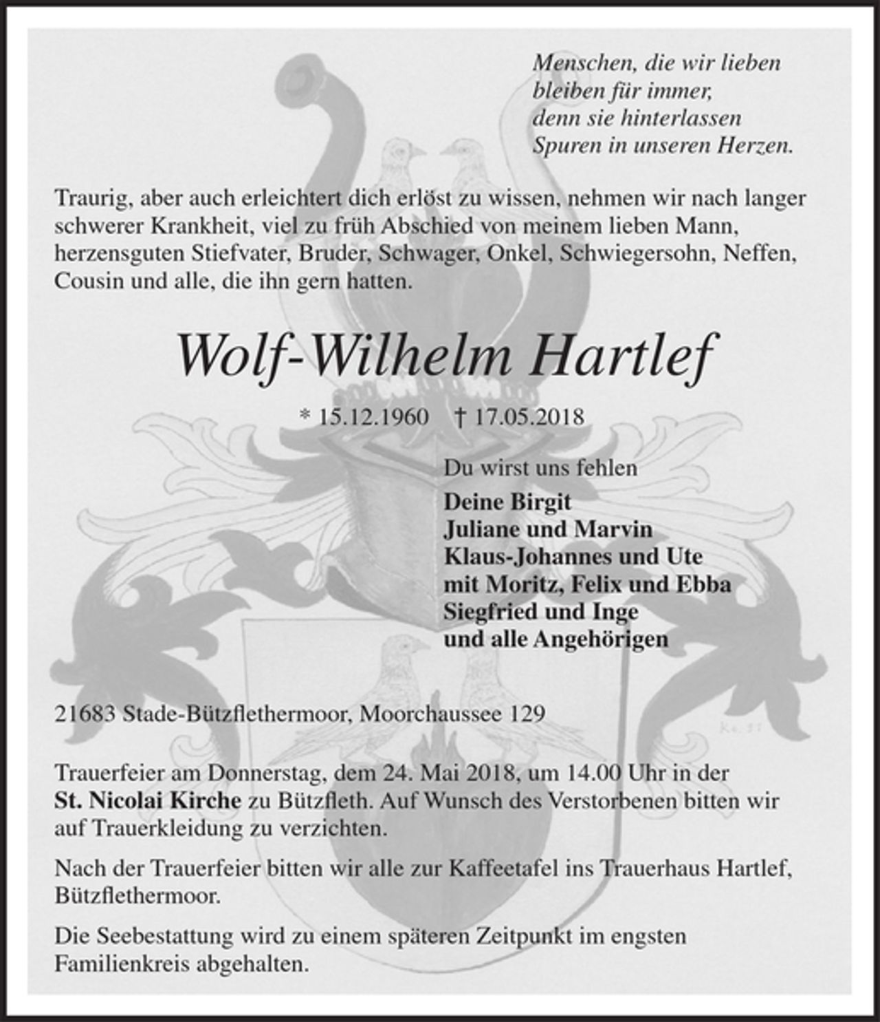 <p>Menschen, die wir lieben<br />bleiben für immer,<br />denn sie hinterlassen<br />Spuren in unseren Herzen.<br />Traurig, aber auch erleichtert dich erlöst zu wissen, nehmen wir nach langer schwerer Krankheit, viel zu früh Abschied von meinem lieben Mann, herzensguten Stiefvater, Bruder, Schwiegersohn, Schwager, Onkel, Neffen, Cousin und alle, die ihn gern hatten.<br />Wolf-Wilhelm Hartlef<br />* 15.12.1960 17.05.2018<br />Du wirst uns fehlen<br />Deine Birgit<br />Juliane und Marvin<br />Klaus-Johannes und Ute<br />mit Moritz, Felix und Ebba<br />Siegfried und Inge<br />und alle Angehörigen<br />21683 Stade-Bützflethermoor, Moorchaussee 129<br />Trauerfeier am Donnerstag, dem 24. Mai 2018, um 14.00 Uhr in der<br />St. Nicolai Kirche zu Bützfleth. Auf Wunsch des Verstorbenen bitten wir auf Trauerkleidung zu verzichten.<br />Nach der Trauerfeier bitten wir alle zur Kaffeetafel ins Trauerhaus Hartlef, Bützflethermoor.<br />Die Seebestattung wird zu einem späteren Zeitpunkt im engsten Familienkreis abgehalten.</p>