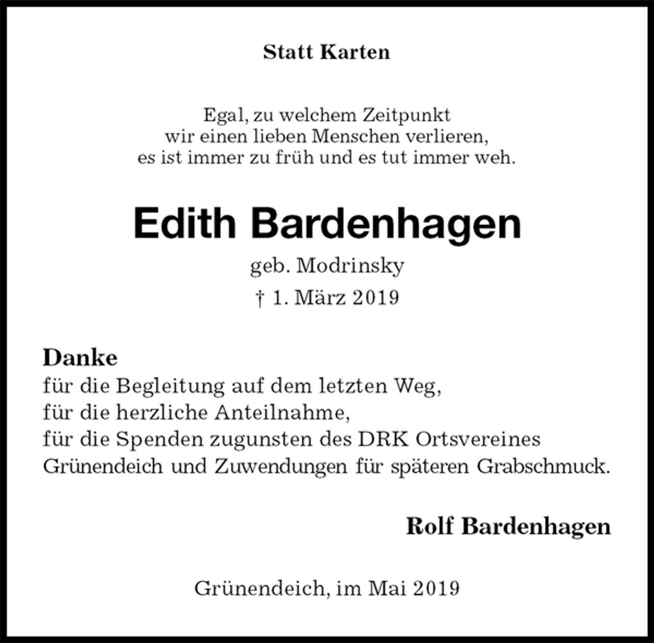 <p>Statt Karten<br />Egal, zu welchem Zeitpunkt<br />wir einen lieben Menschen verlieren,<br />es ist immer zu früh und es tut immer weh.<br />Edith Bardenhagen<br />geb. Modrinsky<br />† 1. März 2019<br />Danke<br />für die Begleitung auf dem letzten Weg,<br />für die herzliche Anteilnahme,<br />für die Spenden zugunsten des DRK Ortsvereines<br />Grünendeich und Zuwendungen für späteren Grabschmuck.<br />Rolf Bardenhagen<br />Grünendeich, im Mai 2019</p>