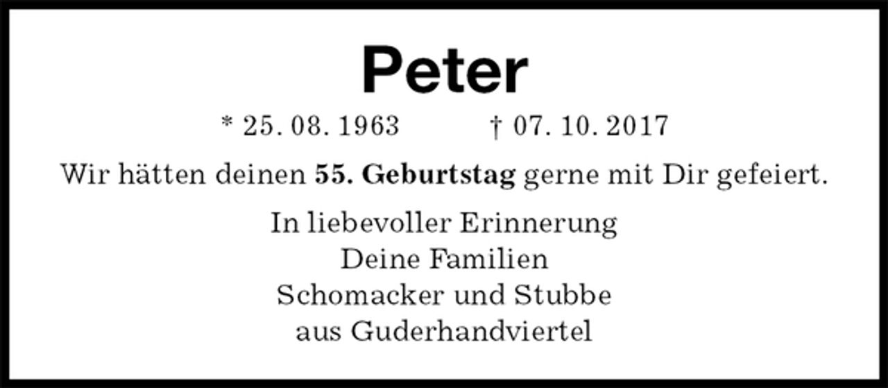 <p>Peter<br />* 25. 08. 1963 † 07. 10. 2017<br />Wir hätten deinen 55. Geburtstag gerne mit Dir gefeiert.<br />In liebevoller Erinnerung<br />Deine Familien<br />Schomacker und Stubbe<br />aus Guderhandviertel</p>