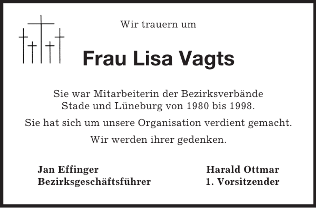 <p>Wir trauern um<br />Frau Lisa Vagts<br />Sie war Mitarbeiterin der Bezirksverbände<br />Stade und Lüneburg von 1980 bis 1998.<br />Sie hat sich um unsere Organisation verdient gemacht.<br />Wir werden ihrer gedenken.<br />Jan Effinger Harald Ottmar<br />Bezirksgeschäftsführer 1. Vorsitzender</p>