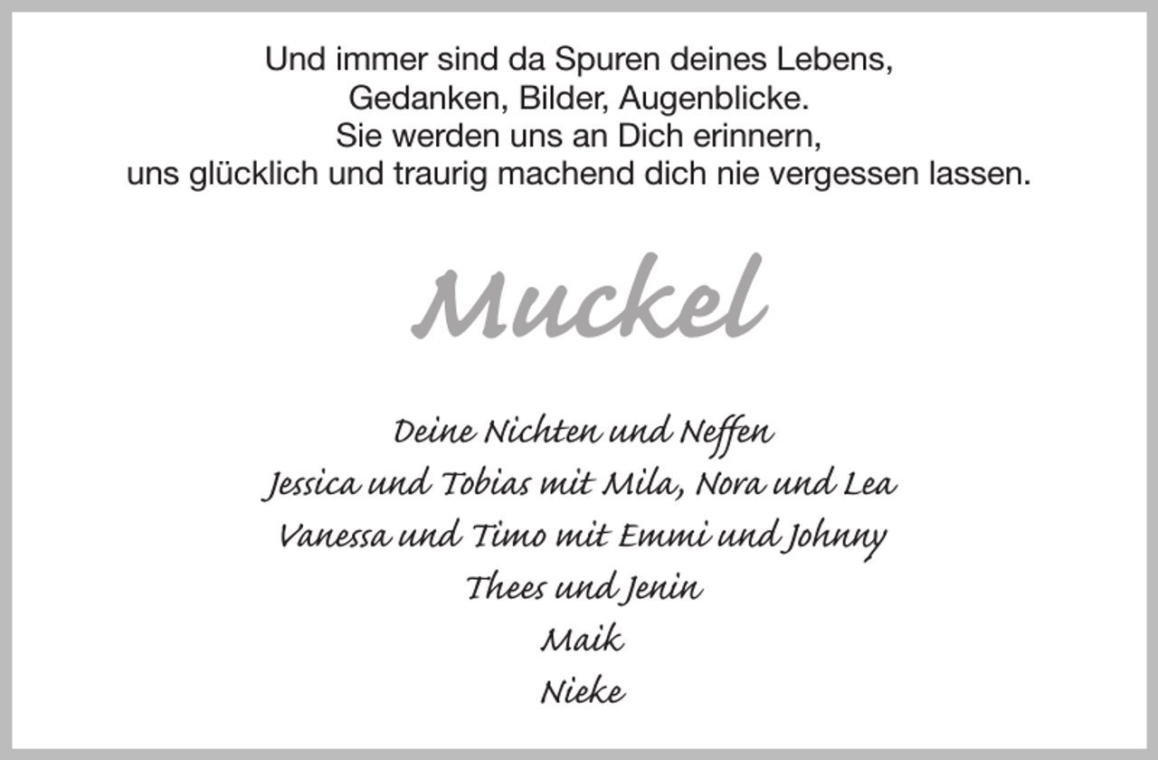 <p>Und immer sind da Spuren deines Lebens,<br />Gedanken, Bilder, Augenblicke.<br />Sie werden uns an Dich erinnern,<br />uns glücklich und traurig machend dich nie vergessen lassen.</p><p>Muckel<br />Deine Nichten und Neffen<br />Jessica und Tobias mit Mila, Nora und Lea<br />Vanessa und Timo mit Emmi und Johnny<br />Thees und Jenin<br />Maik<br />Nieke</p>