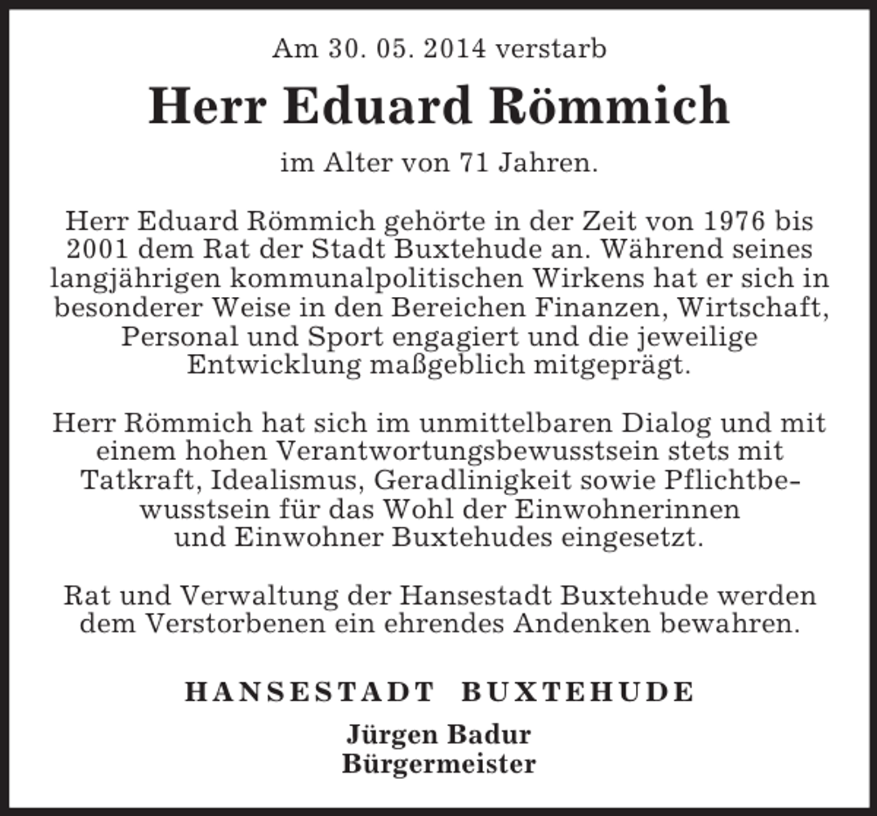 <p>Am 30. 05. 2014 verstarb<br />Herr Eduard Römmich<br />im Alter von 71 Jahren.</p><p>Herr Eduard Römmich gehörte in der Zeit von 1976 bis 2001 dem Rat der Stadt Buxtehude an. Während seines langjährigen kommunalpolitischen Wirkens hat er sich in besonderer Weise in den Bereichen Finanzen, Wirtschaft, Personal und Sport engagiert und die jeweilige<br />Entwicklung maßgeblich mitgeprägt.</p><p>Herr Römmich hat sich im unmittelbaren Dialog und mit einem hohen Verantwortungsbewusstsein stets mit<br />Tatkraft, Idealismus, Geradlinigkeit sowie Pflichtbewusstsein für das Wohl der Einwohnerinnen<br />und Einwohner Buxtehudes eingesetzt.</p><p>Rat und Verwaltung der Hansestadt Buxtehude werden dem Verstorbenen ein ehrendes Andenken bewahren.</p><p>H A N S E S T A D T B U X T E H U D E<br />Jürgen Badur<br />Bürgermeister</p>