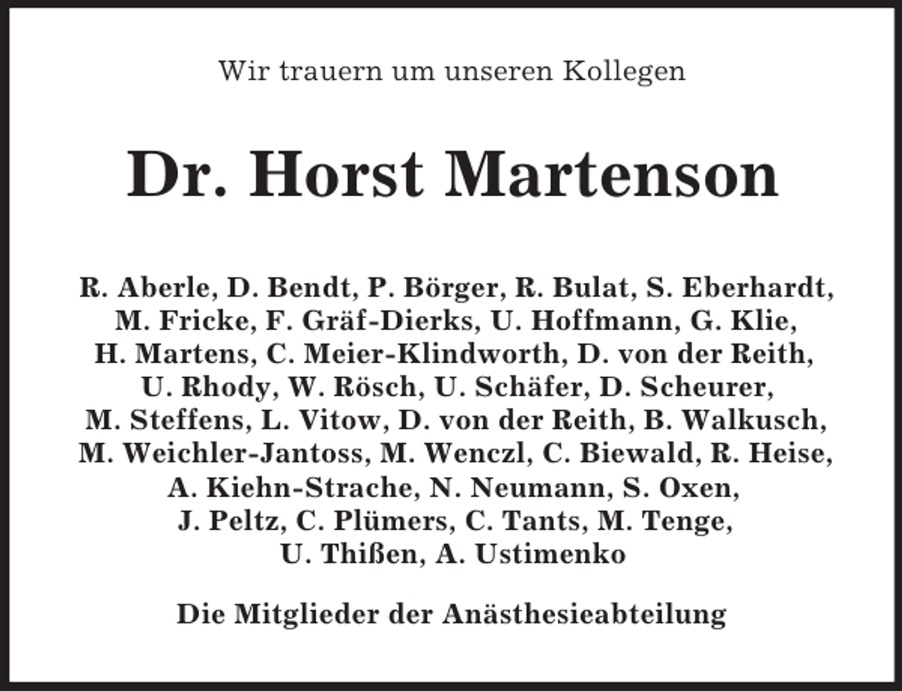 <p>Wir trauern um unseren Kollegen<br />Dr. Horst Martenson<br />R. Aberle, D. Bendt, P. Börger, R. Bulat, S. Eberhardt,<br />M. Fricke, F. Gräf-Dierks, U. Hoffmann, G. Klie,<br />H. Martens, C. Meier-Klindworth, D. von der Reith,<br />U. Rhody, W. Rösch, U. Schäfer, D. Scheurer,<br />M. Steffens, L. Vitow, D. von der Reith, B. Walkusch,<br />M. Weichler-Jantoss, M. Wenczl, C. Biewald, R. Heise,<br />A. Kiehn-Strache, N. Neumann, S. Oxen,<br />J. Peltz, C. Plümers, C. Tants, M. Tenge,<br />U. Thißen, A. Ustimenko</p><p>Die Mitglieder der Anästhesieabteilung</p>