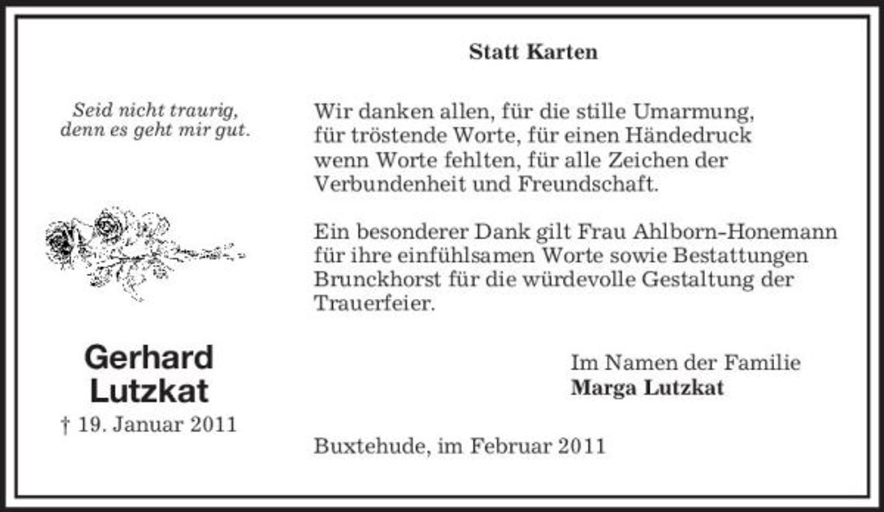 <p>Seid nicht traurig,<br />denn es geht mir gut.<br />Gerhard<br />Lutzkat<br />† 19. Januar 2011<br />Statt Karten<br />Wir danken allen, für die stille Umarmung,<br />für tröstende Worte, für einen Händedruck<br />wenn Worte fehlten, für alle Zeichen der<br />Verbundenheit und Freundschaft.</p><p>Ein besonderer Dank gilt Frau Ahlborn-Honemann für ihre einfühlsamen Worte sowie Bestattungen Brunckhorst für die würdevolle Gestaltung der Trauerfeier.<br />Im Namen der Familie<br />Marga Lutzkat<br />Buxtehude, im Februar 2011</p>