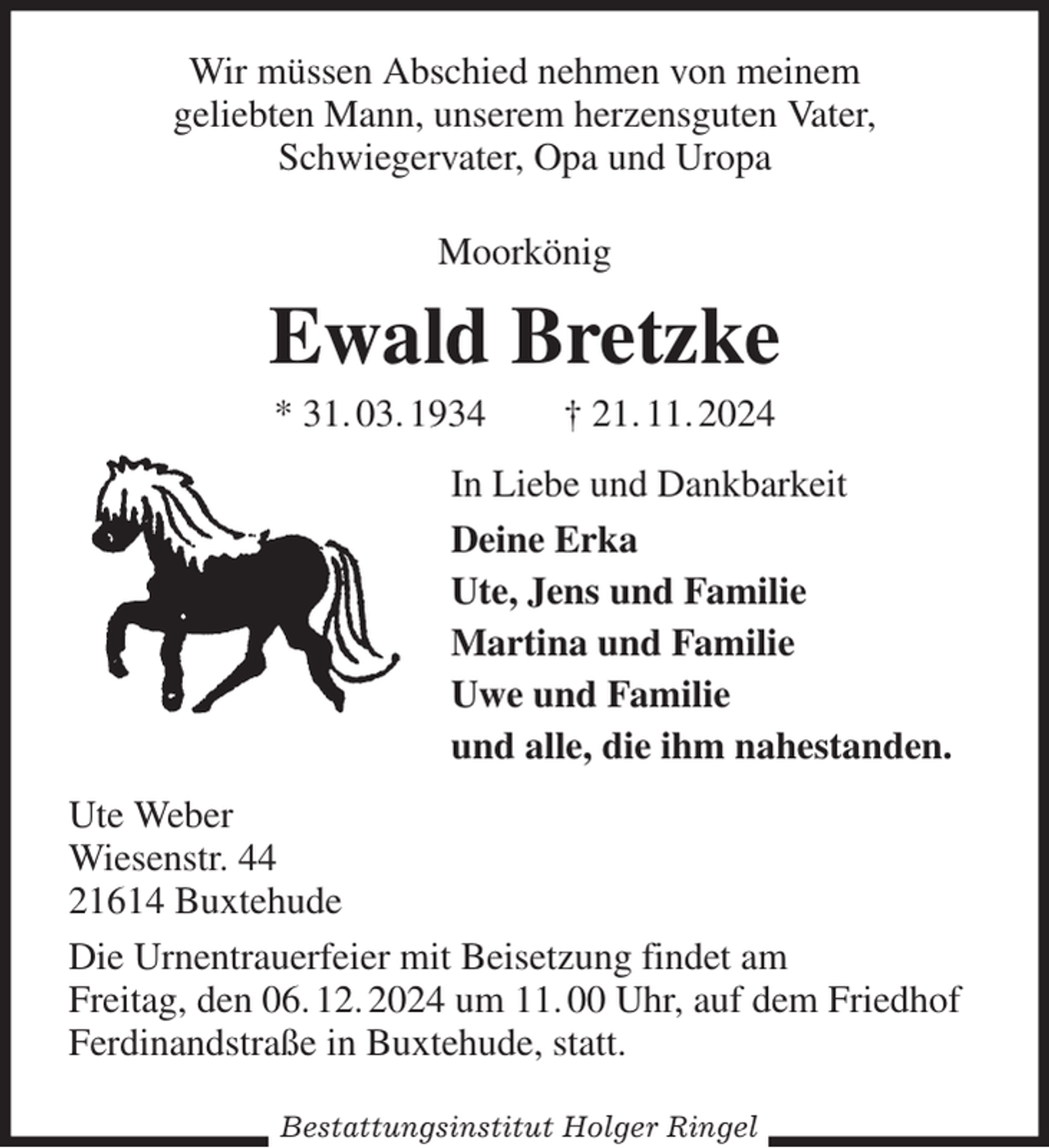 <p>Wir müssen Abschied nehmen von meinem<br />geliebten Mann, unserem herzensguten Vater,<br />Schwiegervater, Opa und Uropa<br />Moorkönig<br />Ewald Bretzke<br />* 31. 03. 1934 † 21. 11. 2024<br />In Liebe und Dankbarkeit<br />Deine Erka<br />Ute, Jens und Familie<br />Martina und Familie<br />Uwe und Familie<br />und alle, die ihm nahestanden.<br />Ute Weber<br />Wiesenstr. 44<br />21614 Buxtehude<br />Die Urnentrauerfeier mit Beisetzung findet am<br />Freitag, den 06. 12. 2024 um 11. 00 Uhr, auf dem Friedhof<br />Ferdinandstraße in Buxtehude, statt.</p><p>Bestattungsinstitut Holger Ringel</p>