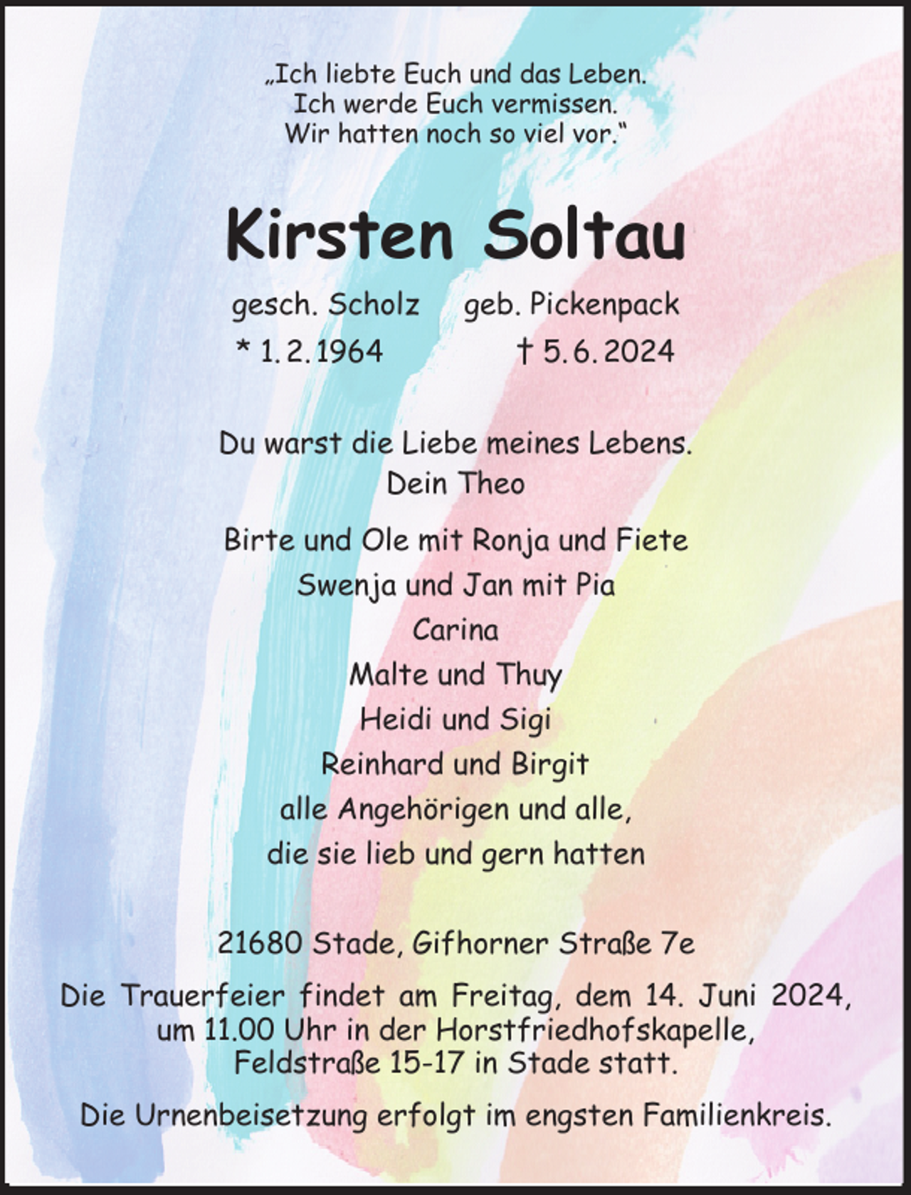 <p>„Ich liebte Euch und das Leben.<br />Ich werde Euch vermissen.<br />Wir hatten noch so viel vor.“<br />Kirsten Soltau<br />gesch. Scholz geb. Pickenpack<br />* 1. 2. 1964 † 5. 6. 2024<br />Du warst die Liebe meines Lebens.<br />Dein Theo<br />Birte und Ole mit Ronja und Fiete<br />Swenja und Jan mit Pia<br />Carina<br />Malte und Thuy<br />Heidi und Sigi<br />Reinhard und Birgit<br />alle Angehörigen und alle,<br />die sie lieb und gern hatten<br />21680 Stade, Gifhorner Straße 7e<br />Die Trauerfeier findet am Freitag, dem 14. Juni 2024, um 11.00 Uhr in der Horstfriedhofskapelle,<br />Feldstraße 15-17 in Stade statt.<br />Die Urnenbeisetzung erfolgt im engsten Familienkreis.</p>