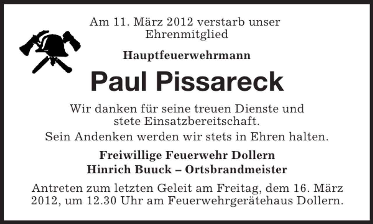 <p>Am 11. März 2012 verstarb unser<br />Ehrenmitglied<br />Hauptfeuerwehrmann</p><p>Paul Pissareck<br />Wir danken für seine treuen Dienste und<br />stete Einsatzbereitschaft.<br />Sein Andenken werden wir stets in Ehren halten.<br />Freiwillige Feuerwehr Dollern<br />Hinrich Buuck – Ortsbrandmeister<br />Antreten zum letzten Geleit am Freitag, dem 16. März<br />2012, um 12.30 Uhr am Feuerwehrgerätehaus Dollern.</p>