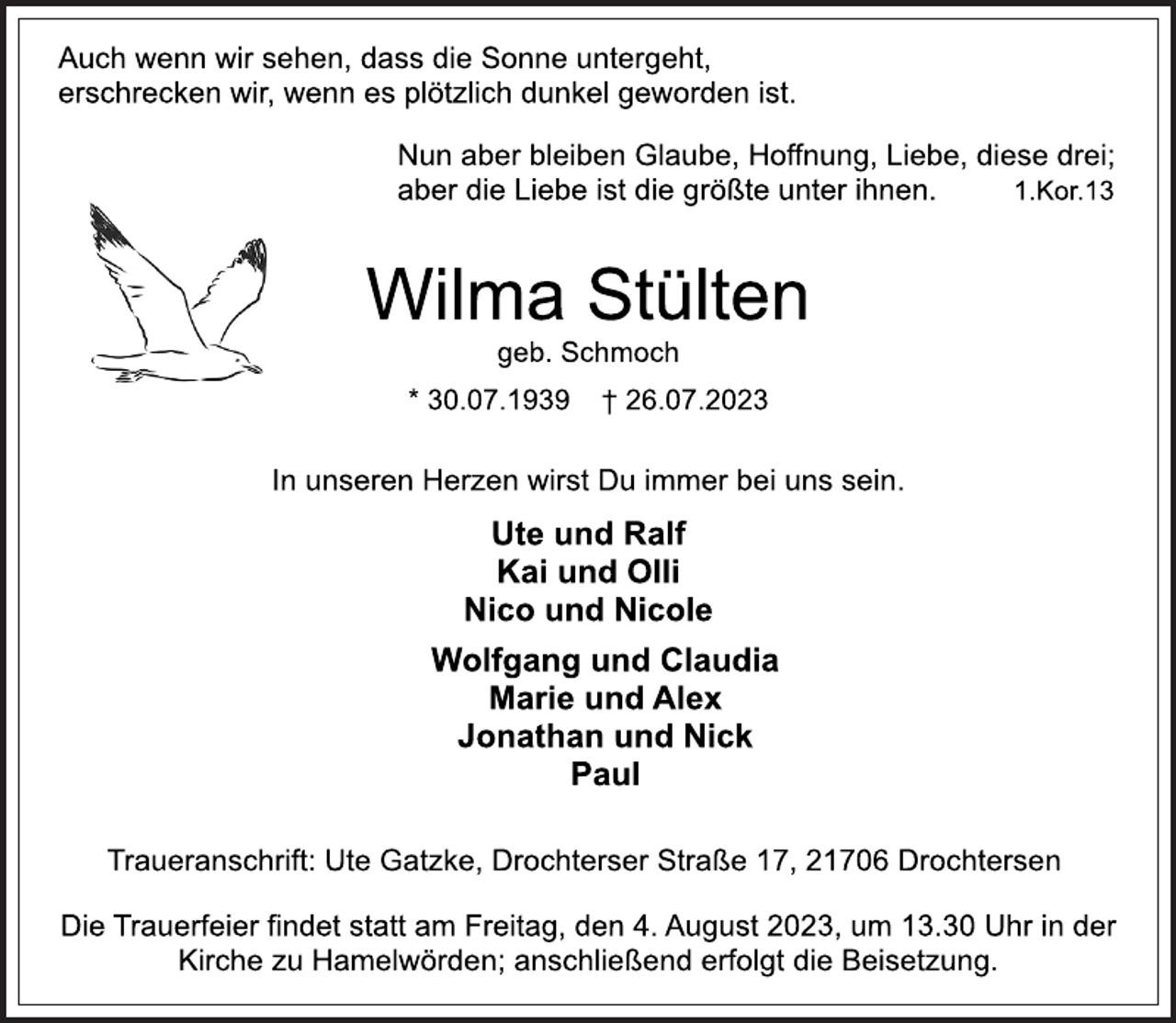 <p>Auch wenn wir sehen, dass die Sonne untergeht,</p><p>erschrecken wir, wenn es plötzlich dunkel geworden ist.<br />Nun aber bleiben Glaube, Hoffnung, Liebe, diese drei;<br />aber die Liebe ist die größte unter ihnen. 1.Kor.13<br />Wilma Stülten<br />geb. Schmoch<br />* 30.07.1939 † 26.07.2023<br />In unseren Herzen wirst Du immer bei uns sein.<br />Ute und Ralf</p><p>Kai und Olli</p><p>Nico und Nicole<br />Wolfgang und Claudia</p><p>Marie und Alex</p><p>Jonathan und Nick</p><p>Paul<br />Traueranschrift: Ute Gatzke, Drochterser Straße 17, 21706 Drochtersen<br />Die Trauerfeier findet statt am Freitag, den 4. August 2023, um 13.30 Uhr in der</p><p>Kirche zu Hamelwörden; anschließend erfolgt die Beisetzung.</p>