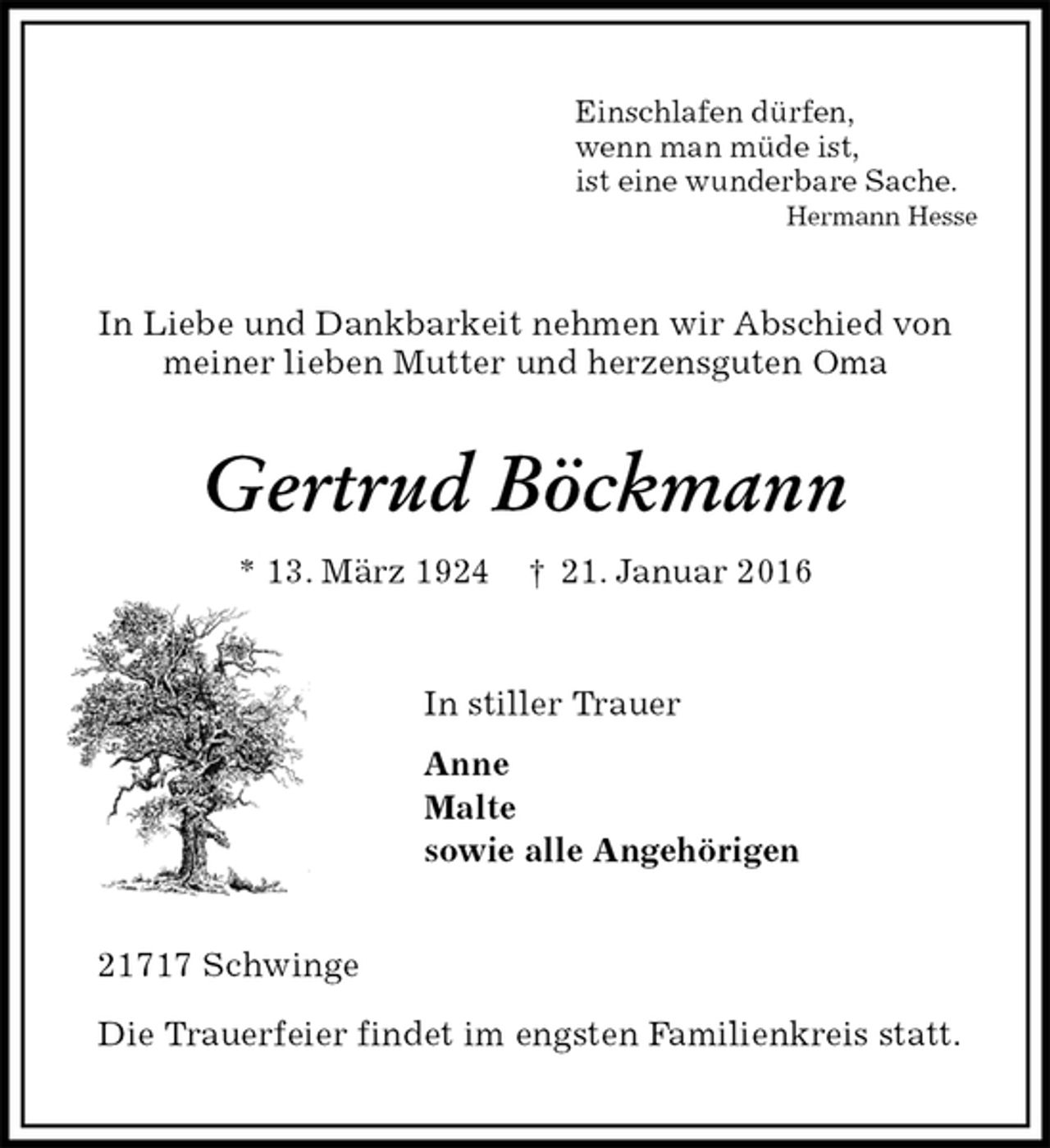 <p>Einschlafen dürfen,<br />wenn man müde ist,<br />ist eine wunderbare Sache.<br />Hermann Hesse<br />In Liebe und Dankbarkeit nehmen wir Abschied von<br />meiner lieben Mutter und herzensguten Oma<br />Gertrud Böckmann<br />* 13. März 1924 † 21. Januar 2016<br />In stiller Trauer<br />Anne<br />Malte<br />sowie alle Angehörigen<br />21717 Schwinge</p>
<p>Die Trauerfeier findet im engsten Familienkreis statt.</p>