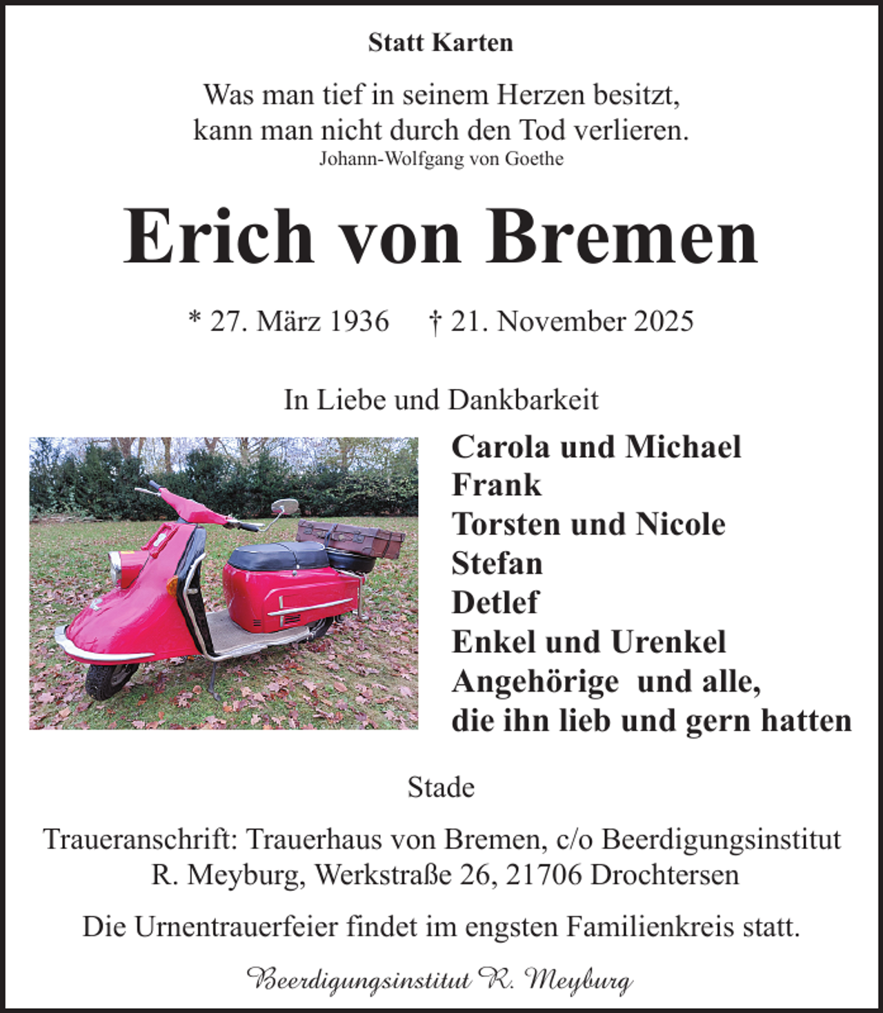 <p>Statt Karten</p><p>Was man tief in seinem Herzen besitzt,<br />kann man nicht durch den Tod verlieren.<br />Johann-Wolfgang von Goethe</p><p>Erich von Bremen<br />* 27. März 1936</p><p>† 21. November 2025</p><p>In Liebe und Dankbarkeit</p><p>Carola und Michael<br />Frank<br />Torsten und Nicole<br />Stefan<br />Detlef<br />Enkel und Urenkel<br />Angehörige und alle,<br />die ihn lieb und gern hatten<br />Stade<br />Traueranschrift: Trauerhaus von Bremen, c/o Beerdigungsinstitut<br />R. Meyburg, Werkstraße 26, 21706 Drochtersen<br />Die Urnentrauerfeier findet im engsten Familienkreis statt.<br />Beerdigungsinstitut R. Meyburg</p>