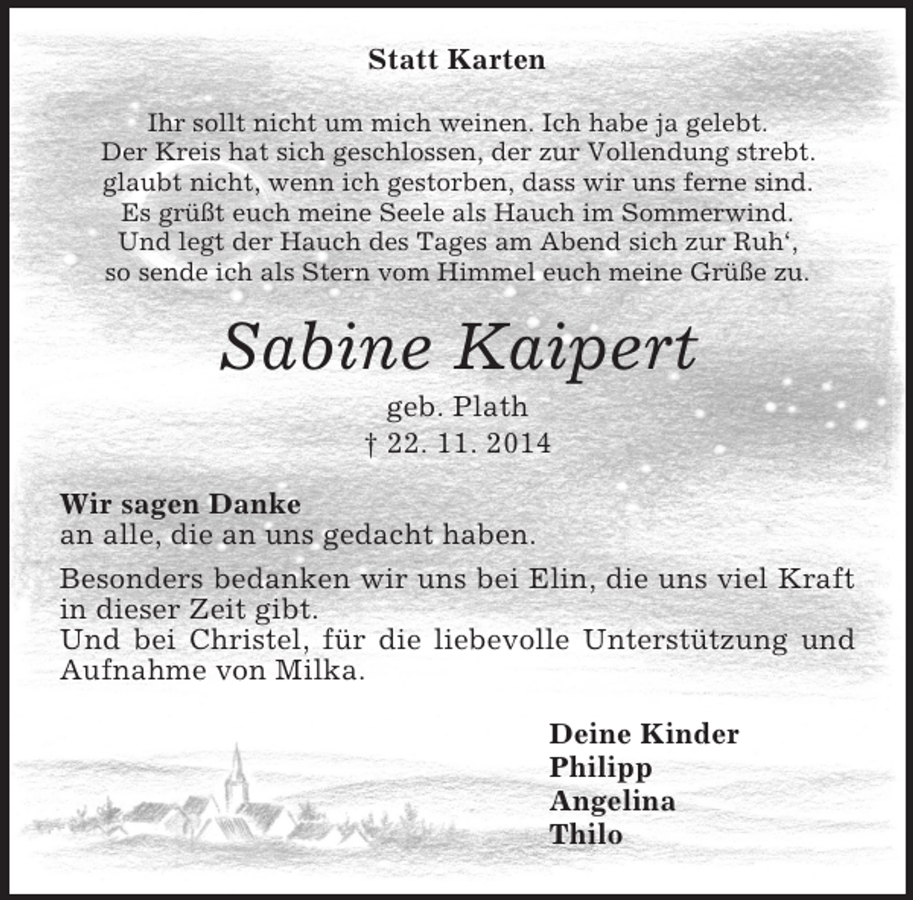 <p>Statt Karten<br />Ihr sollt nicht um mich weinen. Ich habe ja gelebt.<br />Der Kreis hat sich geschlossen, der zur Vollendung strebt.<br />glaubt nicht, wenn ich gestorben, dass wir uns ferne sind.<br />Es grüßt euch meine Seele als Hauch im Sommerwind.<br />Und legt der Hauch des Tages am Abend sich zur Ruh‘,<br />so sende ich als Stern vom Himmel euch meine Grüße zu.<br />Sabine Kaipert<br />geb. Plath<br />† 22. 11. 2014<br />Wir sagen Danke<br />an alle, die an uns gedacht haben.<br />Besonders bedanken wir uns bei Elin, die uns viel Kraft in dieser Zeit gibt.<br />Und bei Christel, für die liebevolle Unterstützung und Aufnahme von Milka.<br />Deine Kinder<br />Philipp<br />Angelina<br />Thilo</p>
