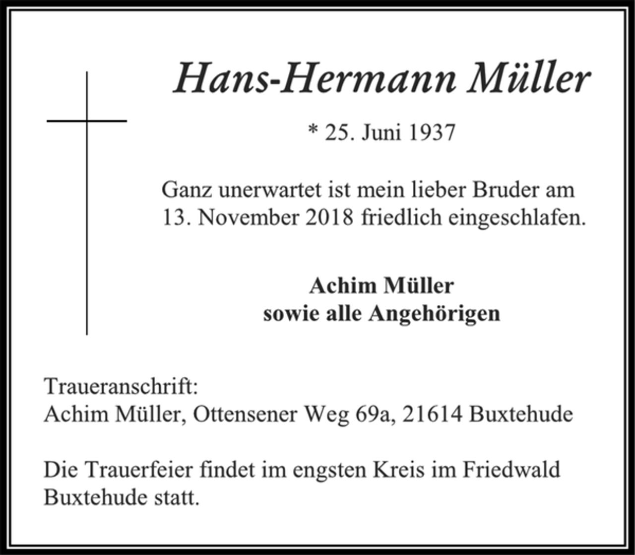 <p>Hans-Hermann Müller<br />* 25. Juni 1937<br />Ganz unerwartet ist mein lieber Bruder am<br />13. November 2018 friedlich eingeschlafen.<br />Achim Müller<br />sowie alle Angehörigen<br />Traueranschrift:<br />Achim Müller, Ottensener Weg 69a, 21614 Buxtehude<br />Die Trauerfeier findet im engsten Kreis im Friedwald<br />Buxtehude statt.</p>