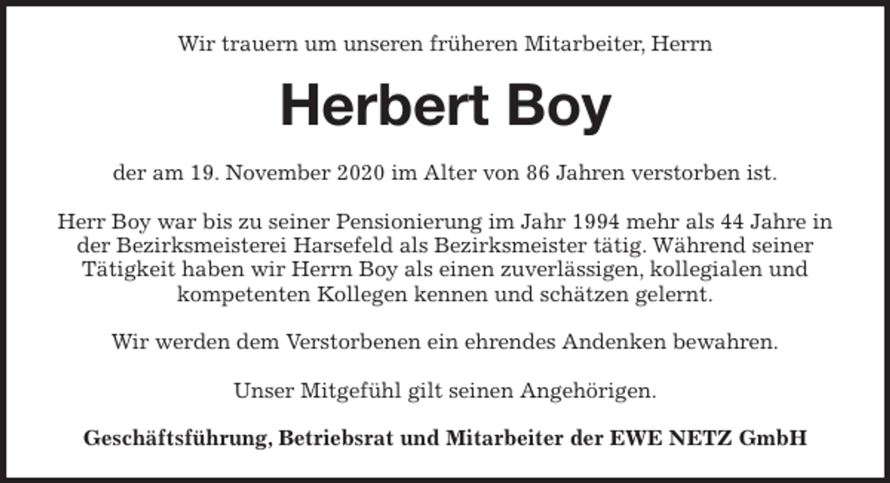 <p>Wir trauern um unseren früheren Mitarbeiter, Herrn<br />Herbert Boy<br />der am 19. November 2020 im Alter von 86 Jahren verstorben ist.</p>
<p>Herr Boy war bis zu seiner Pensionierung im Jahr 1994 mehr als 44 Jahre in der Bezirksmeisterei Harsefeld als Bezirksmeister tätig. Während seiner<br />Tätigkeit haben wir Herrn Boy als einen zuverlässigen, kollegialen und<br />kompetenten Kollegen kennen und schätzen gelernt.</p>
<p>Wir werden dem Verstorbenen ein ehrendes Andenken bewahren.</p>
<p>Unser Mitgefühl gilt seinen Angehörigen.<br />Geschäftsführung, Betriebsrat und Mitarbeiter der EWE NETZ GmbH</p>