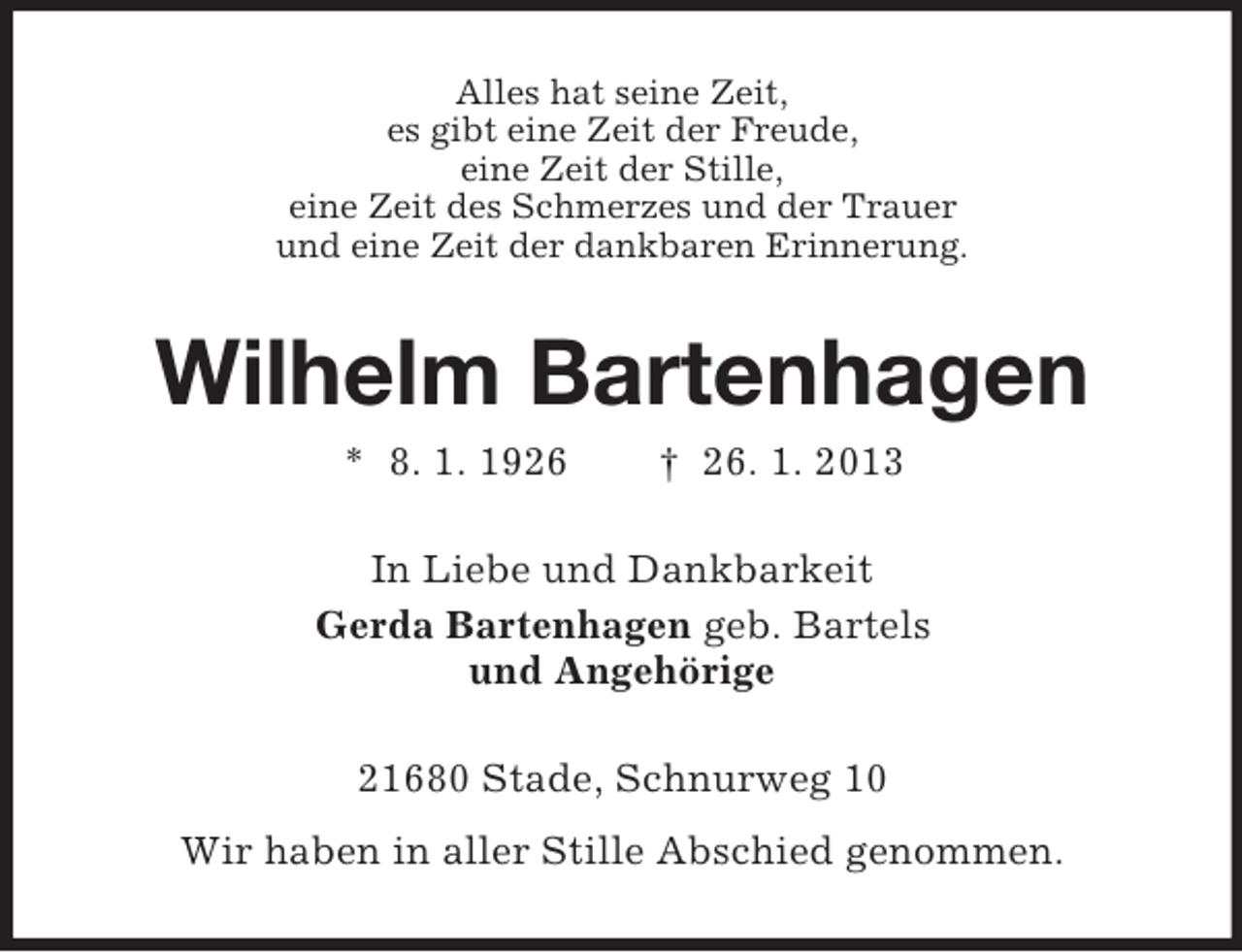 <p>Alles hat seine Zeit,<br />es gibt eine Zeit der Freude,<br />eine Zeit der Stille,<br />eine Zeit des Schmerzes und der Trauer<br />und eine Zeit der dankbaren Erinnerung.</p><p>Wilhelm Bartenhagen<br />* 8. 1. 1926</p><p>† 26. 1. 2013</p><p>In Liebe und Dankbarkeit<br />Gerda Bartenhagen geb. Bartels<br />und Angehörige<br />21680 Stade, Schnurweg 10<br />Wir haben in aller Stille Abschied genommen.</p>