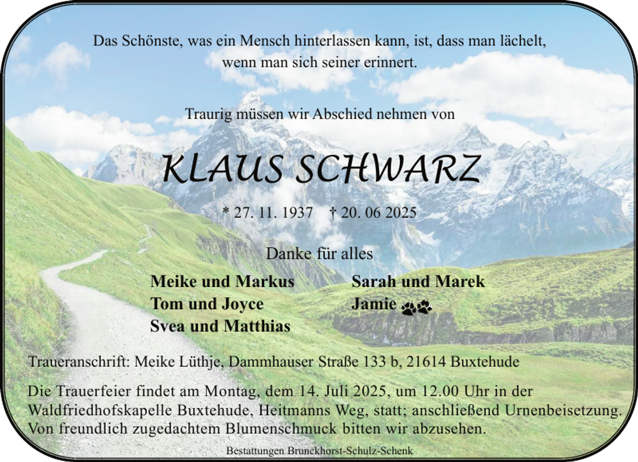 <p>Das Schönste, was ein Mensch hinterlassen kann, ist, dass man lächelt,<br />wenn man sich seiner erinnert.<br />Traurig müssen wir Abschied nehmen von</p><p>KLAUS SCHWARZ<br />* 27. 11. 1937 † 20. 06 2025</p><p>Danke für alles<br />Meike und Markus<br />Tom und Joyce<br />Svea und Matthias</p><p>Sarah und Marek<br />Jamie</p><p>Traueranschrift: Meike Lüthje, Dammhauser Straße 133 b, 21614 Buxtehude<br />Die Trauerfeier findet am Montag, dem 14. Juli 2025, um 12.00 Uhr in der<br />Waldfriedhofskapelle Buxtehude, Heitmanns Weg, statt; anschließend Urnenbeisetzung.<br />Von freundlich zugedachtem Blumenschmuck bitten wir abzusehen.<br />Bestattungen Brunckhorst-Schulz-Schenk</p>