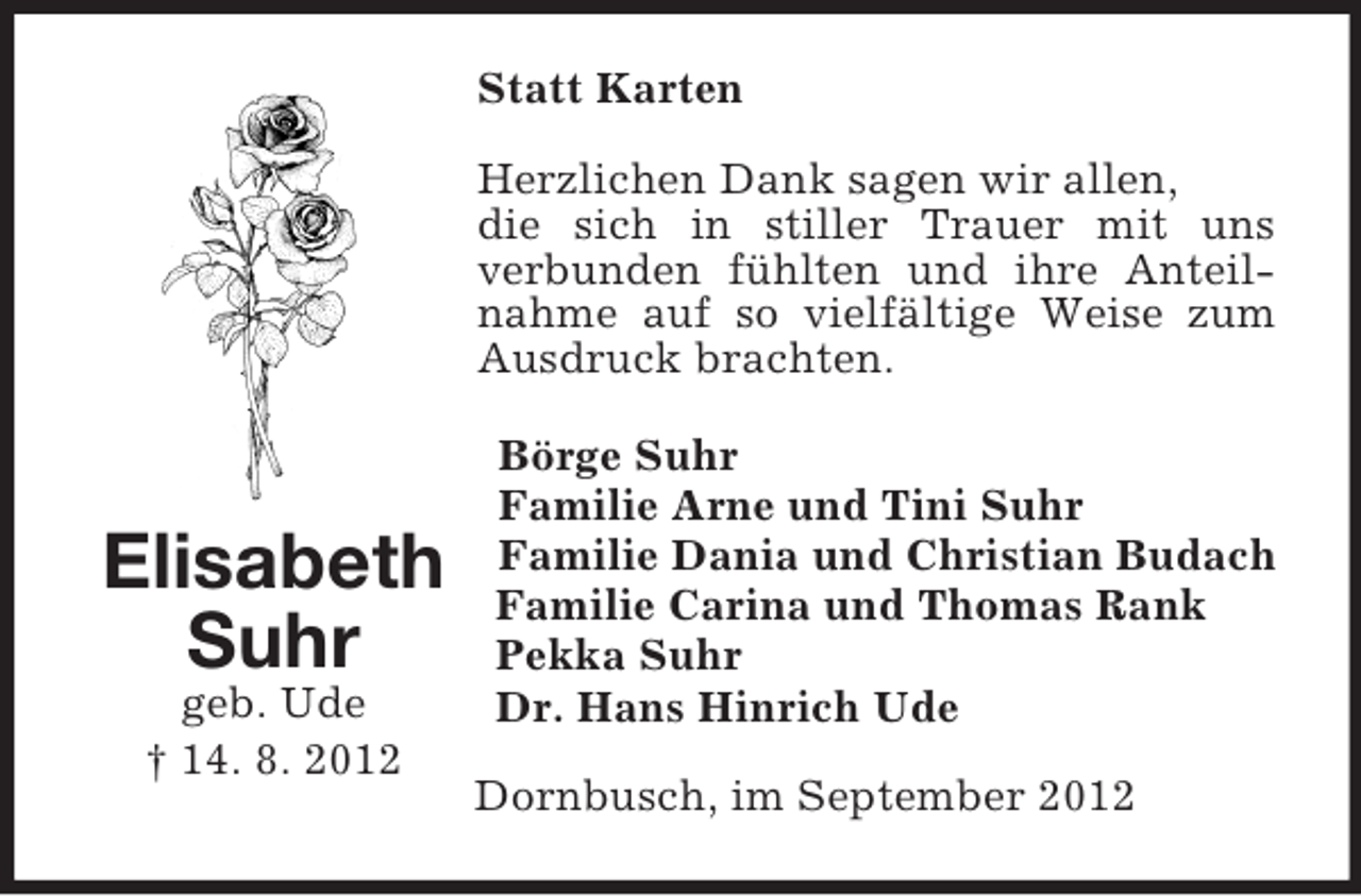 <p>Statt Karten<br />Herzlichen Dank sagen wir allen,<br />die sich in stiller Trauer mit uns<br />verbunden fühlten und ihre Anteilnahme auf so vielfältige Weise zum<br />Ausdruck brachten.</p><p>Elisabeth<br />Suhr<br />geb. Ude<br />† 14. 8. 2012</p><p>Börge Suhr<br />Familie Arne und Tini Suhr<br />Familie Dania und Christian Budach<br />Familie Carina und Thomas Rank<br />Pekka Suhr<br />Dr. Hans Hinrich Ude<br />Dornbusch, im September 2012</p>