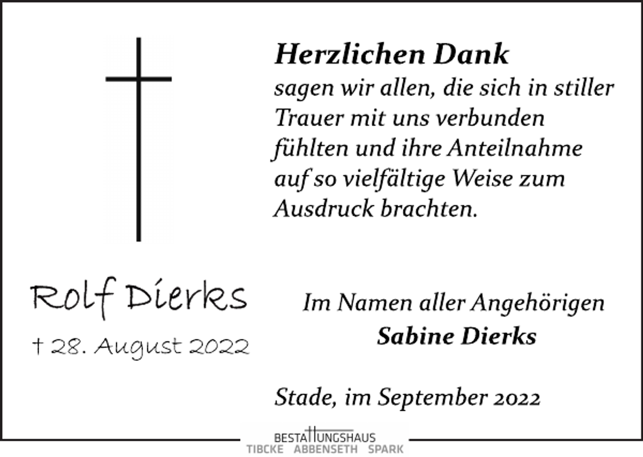 <p>Rolf Dierks<br />† 28. August 2022<br />Herzlichen Dank<br />sagen wir allen, die sich in stiller<br />Trauer mit uns verbunden<br />fühlten und ihre Anteilnahme<br />auf so vielfältige Weise zum<br />Ausdruck brachten.<br />Im Namen aller Angehörigen<br />Sabine Dierks<br />Stade, im September 2022</p>