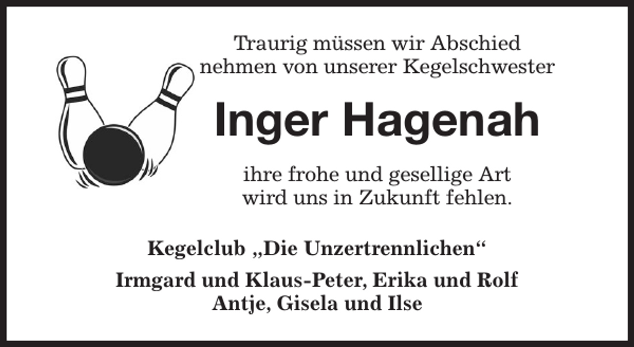 <p>Traurig müssen wir Abschied<br />nehmen von unserer Kegelschwester<br />Inger Hagenah<br />ihre frohe und gesellige Art<br />wird uns in Zukunft fehlen.<br />Kegelclub „Die Unzertrennlichen“<br />Irmgard und Klaus-Peter, Erika und Rolf<br />Antje, Gisela und Ilse</p>