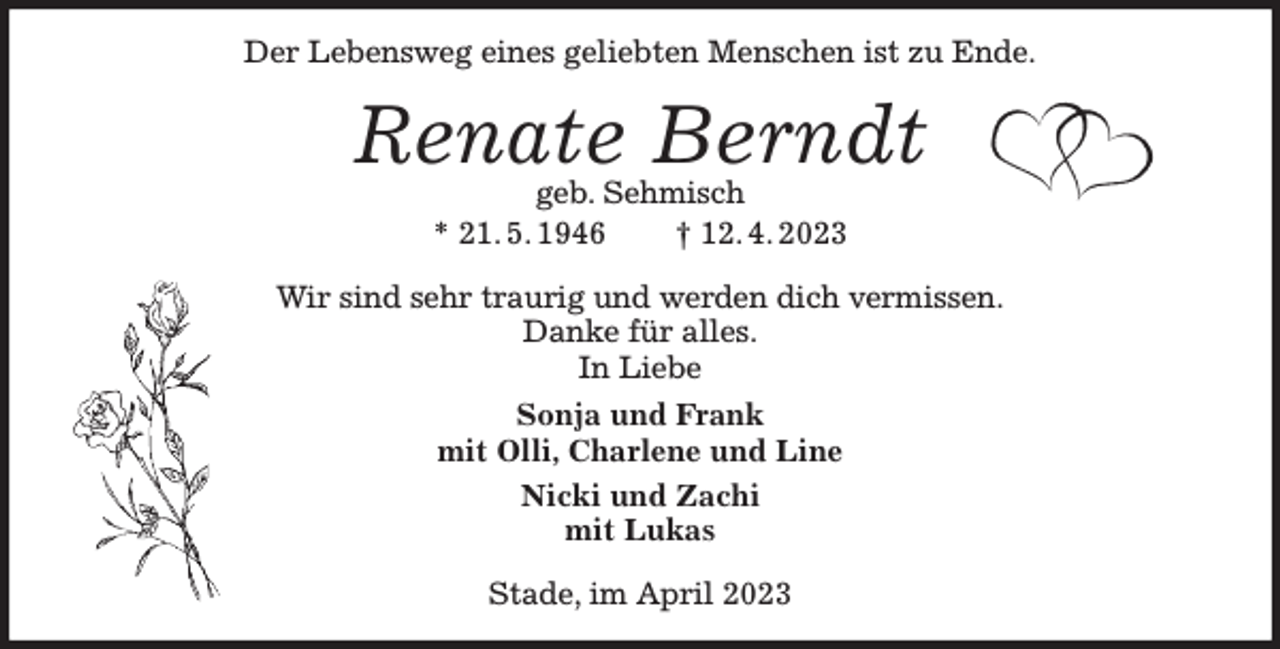 <p>Der Lebensweg eines geliebten Menschen ist zu Ende.<br />Renate Berndt<br />geb. Sehmisch<br />* 21. 5. 1946 † 12. 4. 2023<br />Wir sind sehr traurig und werden dich vermissen.<br />Danke für alles.<br />In Liebe<br />Sonja und Frank<br />mit Olli, Charlene und Line<br />Nicki und Zachi<br />mit Lukas<br />Stade, im April 2023</p>