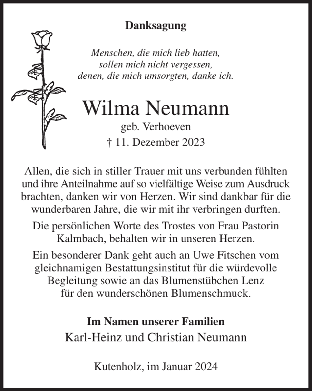<p>Danksagung<br />Menschen, die mich lieb hatten,<br />sollen mich nicht vergessen,<br />denen, die mich umsorgten, danke ich.<br />Wilma Neumann<br />geb. Verhoeven<br />† 11. Dezember 2023<br />Allen, die sich in stiller Trauer mit uns verbunden fühlten und ihre Anteilnahme auf so vielfältige Weise zum Ausdruck brachten, danken wir von Herzen. Wir sind dankbar für die wunderbaren Jahre, die wir mit ihr verbringen durften.<br />Die persönlichen Worte des Trostes von Frau Pastorin Kalmbach, behalten wir in unseren Herzen.<br />Ein besonderer Dank geht auch an Uwe Fitschen vom gleichnamigen Bestattungsinstitut für die würdevolle<br />Begleitung sowie an das Blumenstübchen Lenz<br />für den wunderschönen Blumenschmuck.<br />Im Namen unserer Familien<br />Karl-Heinz und Christian Neumann<br />Kutenholz, im Januar 2024</p>