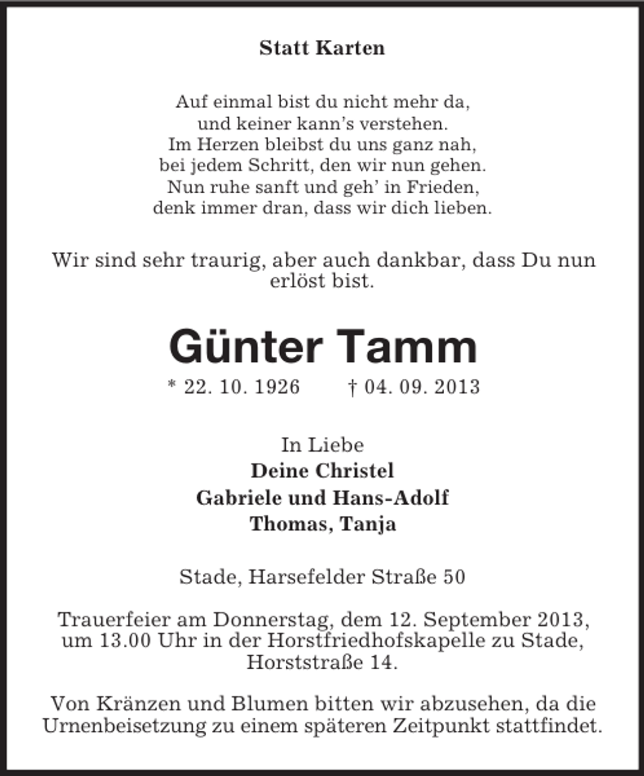 <p>Statt Karten<br />Auf einmal bist du nicht mehr da,<br />und keiner kann’s verstehen.<br />Im Herzen bleibst du uns ganz nah,<br />bei jedem Schritt, den wir nun gehen.<br />Nun ruhe sanft und geh’ in Frieden,<br />denk immer dran, dass wir dich lieben.</p>
<p>Wir sind sehr traurig, aber auch dankbar, dass Du nun<br />erlöst bist.</p>
<p>Günter Tamm<br />* 22. 10. 1926</p>
<p>† 04. 09. 2013</p>
<p>In Liebe<br />Deine Christel<br />Gabriele und Hans-Adolf<br />Thomas, Tanja<br />Stade, Harsefelder Straße 50<br />Trauerfeier am Donnerstag, dem 12. September 2013,<br />um 13.00 Uhr in der Horstfriedhofskapelle zu Stade,<br />Horststraße 14.<br />Von Kränzen und Blumen bitten wir abzusehen, da die<br />Urnenbeisetzung zu einem späteren Zeitpunkt stattfindet.</p>