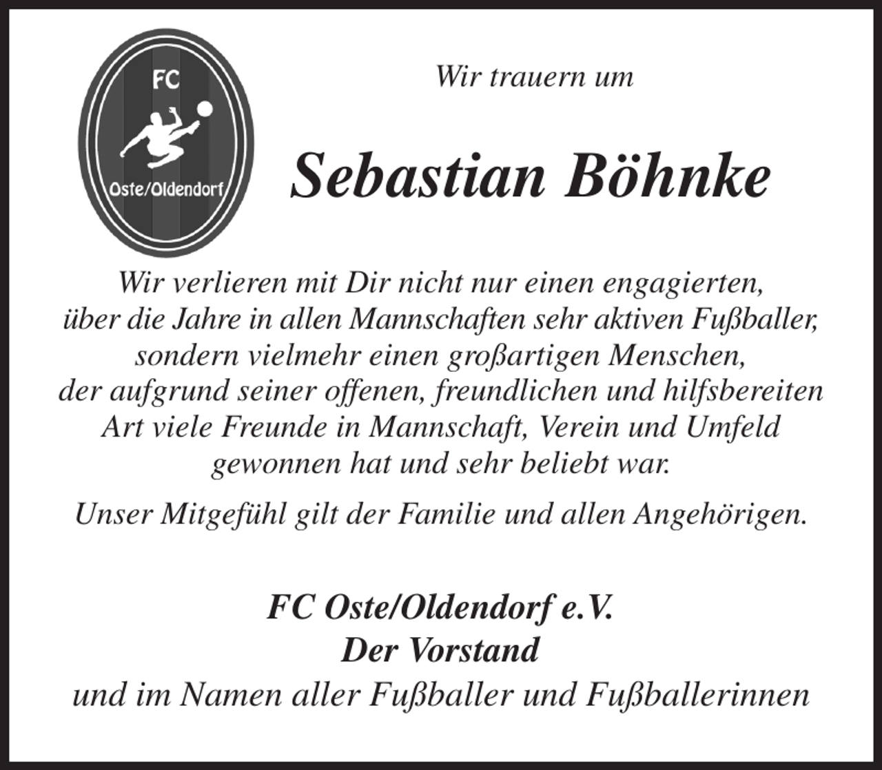 <p>Wir trauern um<br />Sebastian Böhnke<br />Wir verlieren mit Dir nicht nur einen engagierten,<br />über die Jahre in allen Mannschaften sehr aktiven Fußballer,<br />sondern vielmehr einen großartigen Menschen,<br />der aufgrund seiner offenen, freundlichen und hilfsbereiten Art viele Freunde in Mannschaft, Verein und Umfeld<br />gewonnen hat und sehr beliebt war.<br />Unser Mitgefühl gilt der Familie und allen Angehörigen.<br />FC Oste/Oldendorf e.V.<br />Der Vorstand<br />und im Namen aller Fußballer und Fußballerinnen</p>