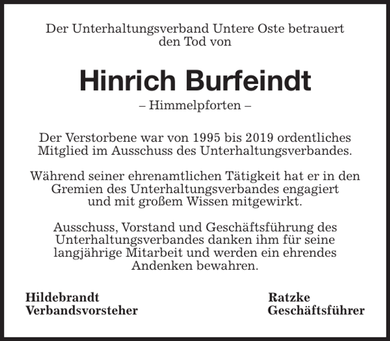 <p>Der Unterhaltungsverband Untere Oste betrauert<br />den Tod von<br />Hinrich Burfeindt<br />- Himmelpforten -<br />Der Verstorbene war von 1995 bis 2019 ordentliches Mitglied im Ausschuss des Unterhaltungsverbandes.</p>
<p>Während seiner ehrenamtlichen Tätigkeit hat er in den Gremien des Unterhaltungsverbandes engagiert<br />und mit großem Wissen mitgewirkt.</p>
<p>Ausschuss, Vorstand und Geschäftsführung des<br />Unterhaltungsverbandes danken ihm für seine<br />langjährige Mitarbeit und werden ein ehrendes<br />Andenken bewahren.<br />Hildebrandt Ratzke<br />Verbandsvorsteher Geschäftsführer</p>