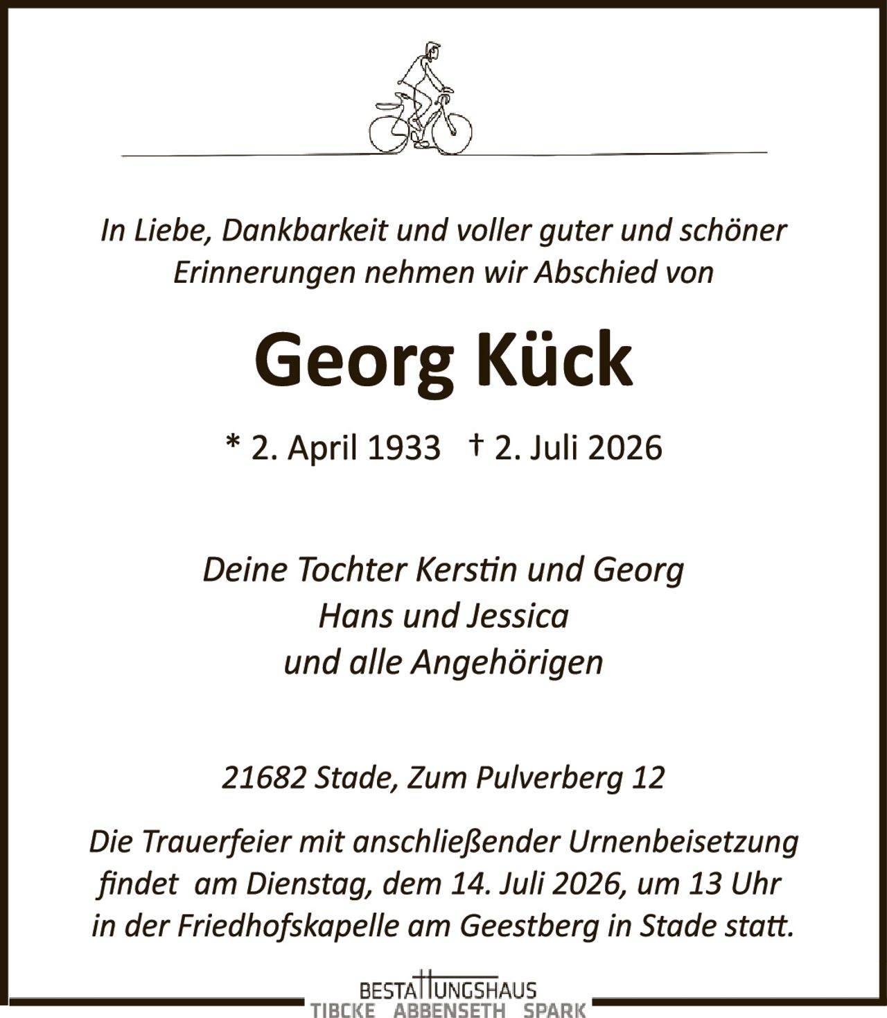 <p><i>In Liebe, Dankbarkeit und voller guter und schöner Erinnerungen nehmen wir Abschied von</i></p>

<p><strong>Georg Kück</strong></p>

<p>* 2. April 1933  † 2. Juli 2026</p>

<p><i>Deine Tochter Kerstin und Georg<br>Hans und Jessica<br>und alle Angehörigen</i></p>

<p>21682 Stade, Zum Pulverberg 12</p>

<p><i>Die Trauerfeier mit anschließender Urnenbeisetzung findet am Dienstag, dem 14. Juli 2026, um 13 Uhr in der Friedhofskapelle am Geestberg in Stade statt.</i></p>