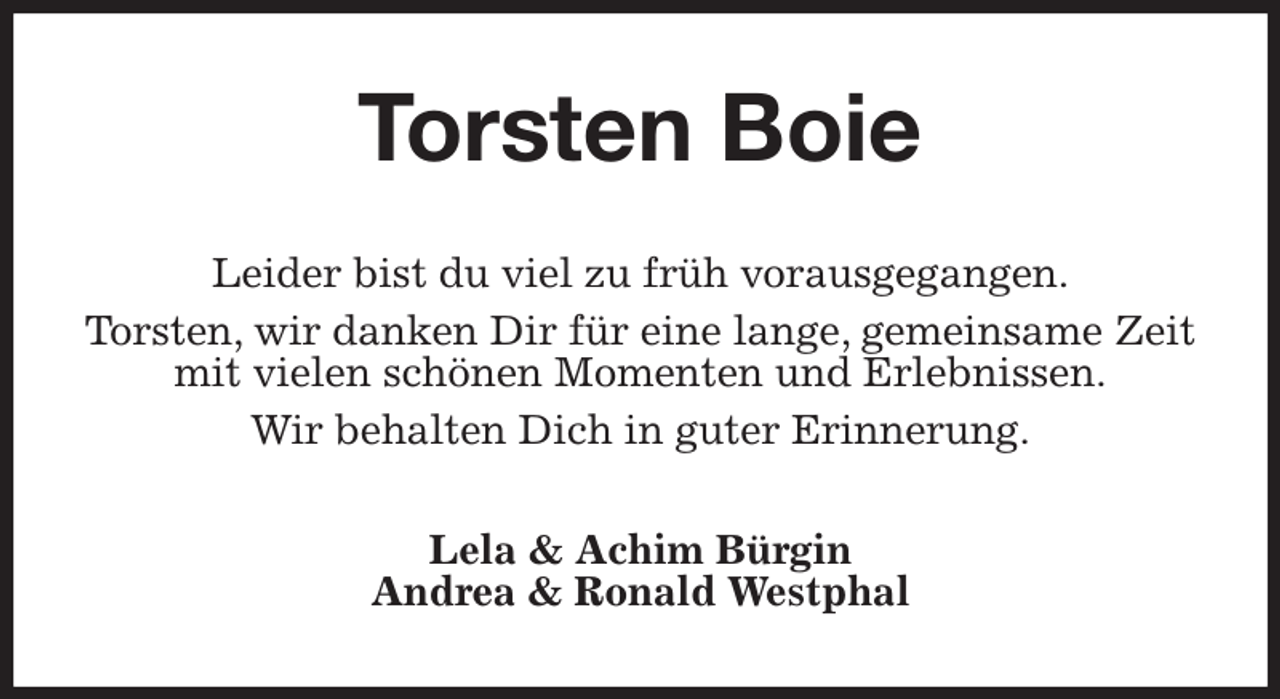 <p>Torsten Boie<br />Leider bist du viel zu früh vorausgegangen.<br />Torsten, wir danken Dir für eine lange, gemeinsame Zeit mit vielen schönen Momenten und Erlebnissen.<br />Wir behalten Dich in guter Erinnerung.<br />Lela &amp; Achim Bürgin<br />Andrea &amp; Ronald Westphal</p>