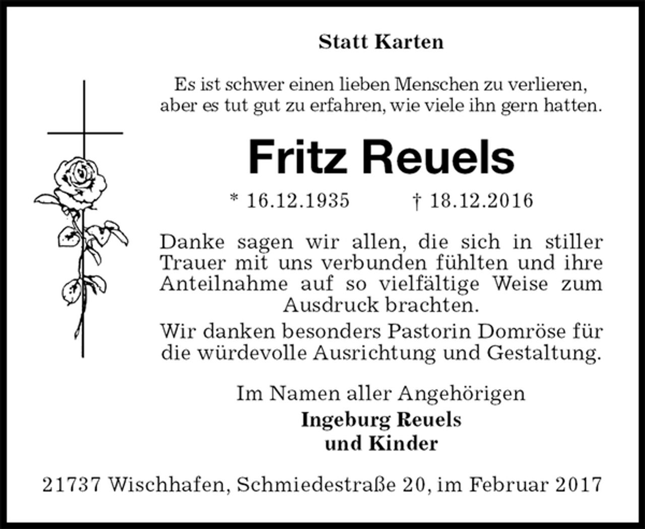<p>Statt Karten<br />Es ist schwer einen lieben Menschen zu verlieren,<br />aber es tut gut zu erfahren, wie viele ihn gern hatten.<br />Fritz Reuels<br />* 16.12.1935 † 18.12.2016<br />Danke sagen wir allen, die sich in stiller Trauer mit uns verbunden fühlten und ihre Anteilnahme auf so vielfältige Weise zum Ausdruck brachten.<br />Wir danken besonders Pastorin Domröse für die würdevolle Ausrichtung und Gestaltung.<br />Im Namen aller Angehörigen<br />Ingeburg Reuels<br />und Kinder<br />21737 Wischhafen, Schmiedestraße 20, im Februar 2017</p>