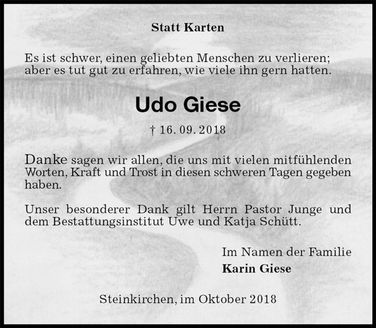 <p>Statt Karten<br />Es ist schwer, einen geliebten Menschen zu verlieren;<br />aber es tut gut zu erfahren, wie viele ihn gern hatten.<br />Udo Giese<br />† 16. 09. 2018<br />Danke sagen wir allen, die uns mit vielen mitfühlenden Worten, Kraft und Trost in diesen schweren Tagen gegeben haben.</p><p>Unser besonderer Dank gilt Herrn Pastor Junge und dem Bestattungsinstitut Uwe und Katja Schütt.<br />Im Namen der Familie<br />Karin Giese<br />Steinkirchen, im Oktober 2018</p>