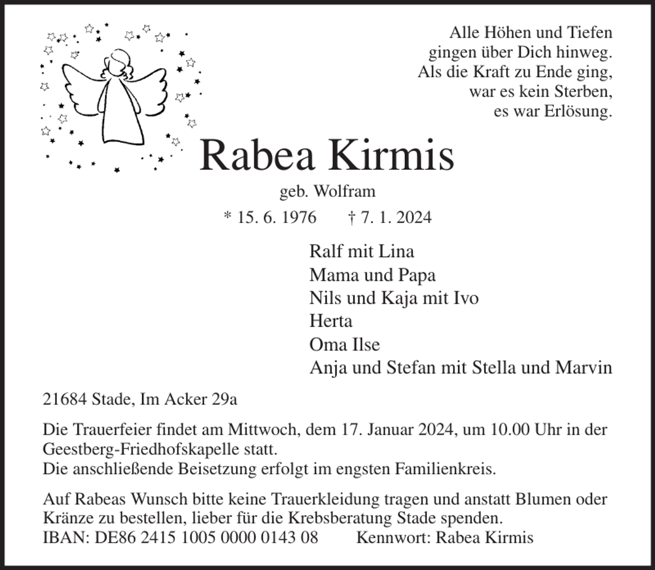 <p>Alle Höhen und Tiefen<br />gingen über Dich hinweg.<br />Als die Kraft zu Ende ging,<br />war es kein Sterben,<br />es war Erlösung.<br />Rabea Kirmis<br />geb. Wolfram<br />* 15. 6. 1976 † 7. 1. 2024<br />Ralf mit Lina<br />Mama und Papa<br />Nils und Kaja mit Ivo<br />Herta<br />Oma Ilse<br />Anja und Stefan mit Stella und Marvin<br />21684 Stade, Im Acker 29a<br />Die Trauerfeier findet am Mittwoch, dem 17. Januar 2024, um 10.00 Uhr in der Geestberg-Friedhofskapelle statt.<br />Die anschließende Beisetzung erfolgt im engsten Familienkreis.<br />Auf Rabeas Wunsch bitte keine Trauerkleidung tragen und anstatt Blumen oder Kränze zu bestellen, lieber für die Krebsberatung Stade spenden.<br />IBAN: DE86 2415 1005 0000 0143 08 Kennwort: Rabea Kirmis</p>