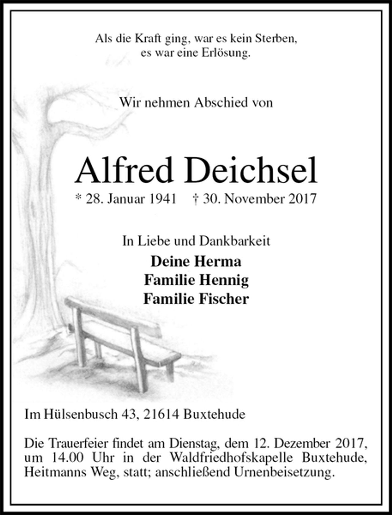 <p>Als die Kraft ging, war es kein Sterben,<br />es war eine Erlösung.</p>
<p>Wir nehmen Abschied von<br />Alfred Deichsel<br />* 28. Januar 1941 † 30. November 2017</p>
<p>In Liebe und Dankbarkeit<br />Deine Herma<br />Familie Hennig<br />Familie Fischer</p>
<p>Im Hülsenbusch 43, 21614 Buxtehude</p>
<p>Die Trauerfeier findet am Dienstag, dem 12. Dezember 2017, um 14.00 Uhr in der Waldfriedhofskapelle Buxtehude, Heitmanns Weg, statt; anschließend Urnenbeisetzung.</p>